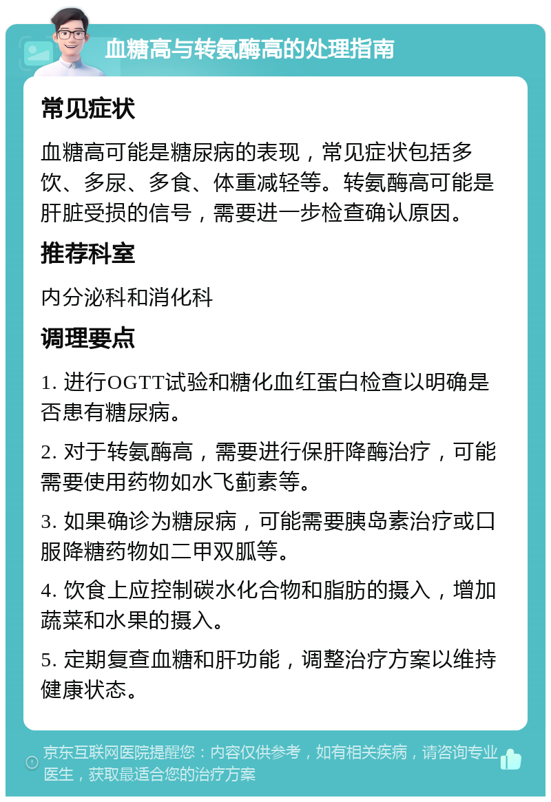 血糖高与转氨酶高的处理指南 常见症状 血糖高可能是糖尿病的表现，常见症状包括多饮、多尿、多食、体重减轻等。转氨酶高可能是肝脏受损的信号，需要进一步检查确认原因。 推荐科室 内分泌科和消化科 调理要点 1. 进行OGTT试验和糖化血红蛋白检查以明确是否患有糖尿病。 2. 对于转氨酶高，需要进行保肝降酶治疗，可能需要使用药物如水飞蓟素等。 3. 如果确诊为糖尿病，可能需要胰岛素治疗或口服降糖药物如二甲双胍等。 4. 饮食上应控制碳水化合物和脂肪的摄入，增加蔬菜和水果的摄入。 5. 定期复查血糖和肝功能，调整治疗方案以维持健康状态。