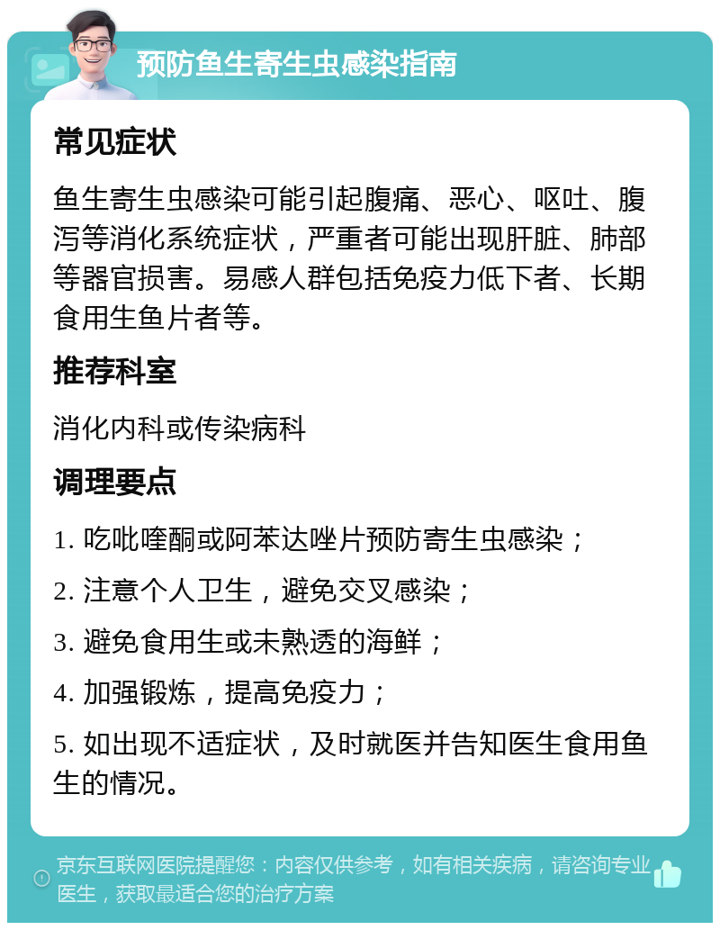 预防鱼生寄生虫感染指南 常见症状 鱼生寄生虫感染可能引起腹痛、恶心、呕吐、腹泻等消化系统症状，严重者可能出现肝脏、肺部等器官损害。易感人群包括免疫力低下者、长期食用生鱼片者等。 推荐科室 消化内科或传染病科 调理要点 1. 吃吡喹酮或阿苯达唑片预防寄生虫感染； 2. 注意个人卫生，避免交叉感染； 3. 避免食用生或未熟透的海鲜； 4. 加强锻炼，提高免疫力； 5. 如出现不适症状，及时就医并告知医生食用鱼生的情况。