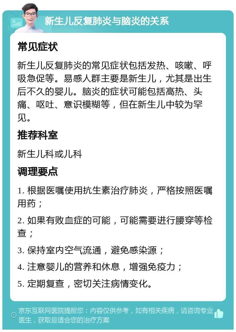 新生儿反复肺炎与脑炎的关系 常见症状 新生儿反复肺炎的常见症状包括发热、咳嗽、呼吸急促等。易感人群主要是新生儿，尤其是出生后不久的婴儿。脑炎的症状可能包括高热、头痛、呕吐、意识模糊等，但在新生儿中较为罕见。 推荐科室 新生儿科或儿科 调理要点 1. 根据医嘱使用抗生素治疗肺炎，严格按照医嘱用药； 2. 如果有败血症的可能，可能需要进行腰穿等检查； 3. 保持室内空气流通，避免感染源； 4. 注意婴儿的营养和休息，增强免疫力； 5. 定期复查，密切关注病情变化。