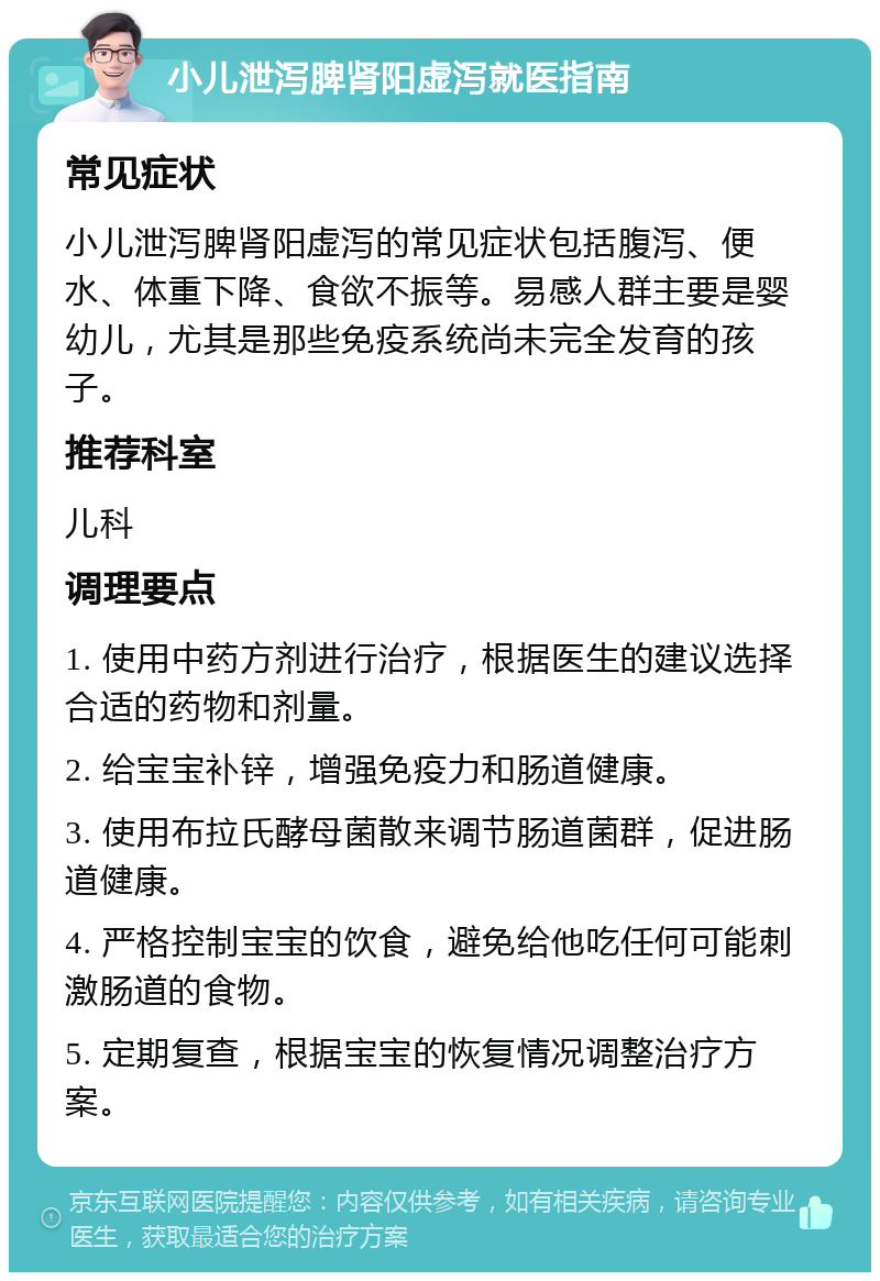 小儿泄泻脾肾阳虚泻就医指南 常见症状 小儿泄泻脾肾阳虚泻的常见症状包括腹泻、便水、体重下降、食欲不振等。易感人群主要是婴幼儿，尤其是那些免疫系统尚未完全发育的孩子。 推荐科室 儿科 调理要点 1. 使用中药方剂进行治疗，根据医生的建议选择合适的药物和剂量。 2. 给宝宝补锌，增强免疫力和肠道健康。 3. 使用布拉氏酵母菌散来调节肠道菌群，促进肠道健康。 4. 严格控制宝宝的饮食，避免给他吃任何可能刺激肠道的食物。 5. 定期复查，根据宝宝的恢复情况调整治疗方案。