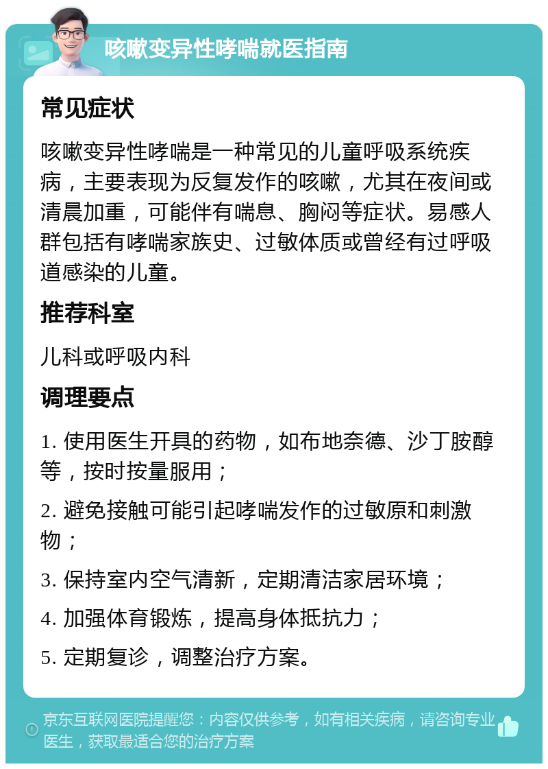 咳嗽变异性哮喘就医指南 常见症状 咳嗽变异性哮喘是一种常见的儿童呼吸系统疾病，主要表现为反复发作的咳嗽，尤其在夜间或清晨加重，可能伴有喘息、胸闷等症状。易感人群包括有哮喘家族史、过敏体质或曾经有过呼吸道感染的儿童。 推荐科室 儿科或呼吸内科 调理要点 1. 使用医生开具的药物，如布地奈德、沙丁胺醇等，按时按量服用； 2. 避免接触可能引起哮喘发作的过敏原和刺激物； 3. 保持室内空气清新，定期清洁家居环境； 4. 加强体育锻炼，提高身体抵抗力； 5. 定期复诊，调整治疗方案。