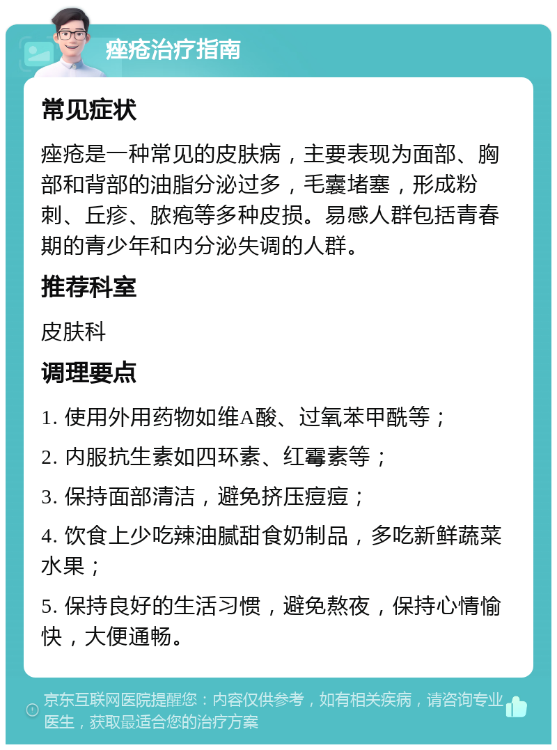 痤疮治疗指南 常见症状 痤疮是一种常见的皮肤病，主要表现为面部、胸部和背部的油脂分泌过多，毛囊堵塞，形成粉刺、丘疹、脓疱等多种皮损。易感人群包括青春期的青少年和内分泌失调的人群。 推荐科室 皮肤科 调理要点 1. 使用外用药物如维A酸、过氧苯甲酰等； 2. 内服抗生素如四环素、红霉素等； 3. 保持面部清洁，避免挤压痘痘； 4. 饮食上少吃辣油腻甜食奶制品，多吃新鲜蔬菜水果； 5. 保持良好的生活习惯，避免熬夜，保持心情愉快，大便通畅。