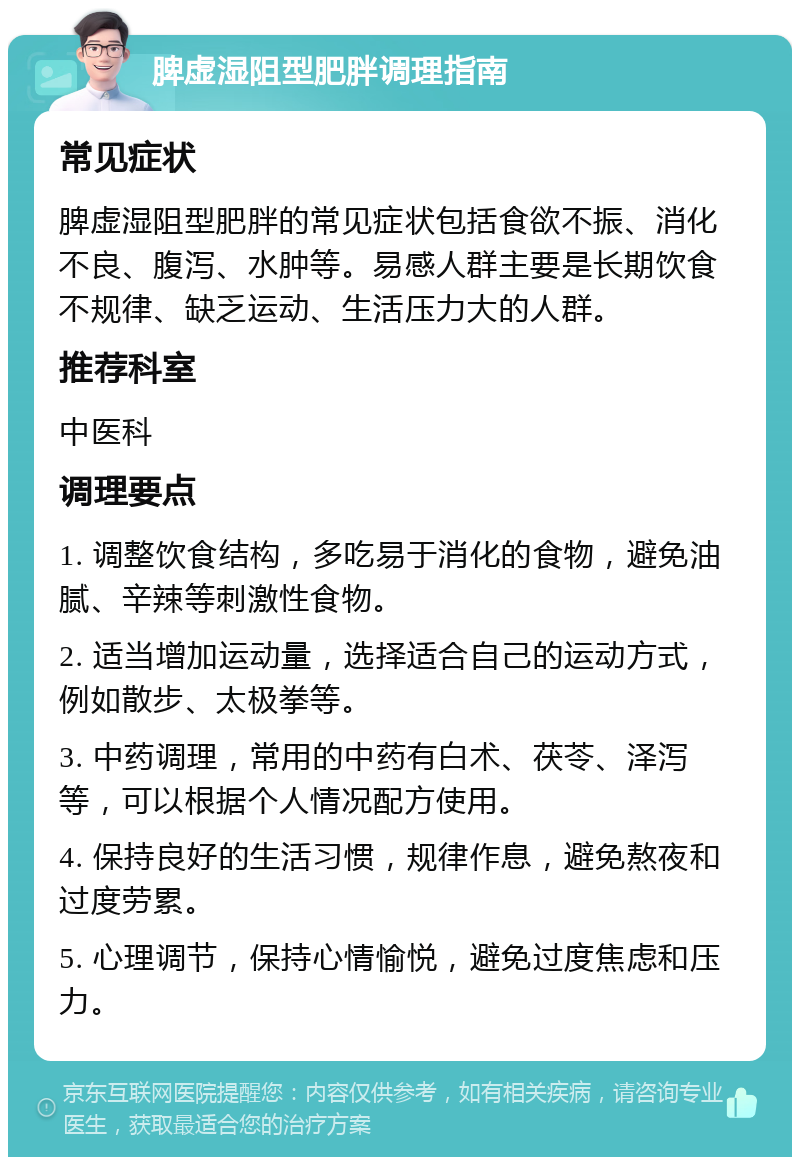 脾虚湿阻型肥胖调理指南 常见症状 脾虚湿阻型肥胖的常见症状包括食欲不振、消化不良、腹泻、水肿等。易感人群主要是长期饮食不规律、缺乏运动、生活压力大的人群。 推荐科室 中医科 调理要点 1. 调整饮食结构，多吃易于消化的食物，避免油腻、辛辣等刺激性食物。 2. 适当增加运动量，选择适合自己的运动方式，例如散步、太极拳等。 3. 中药调理，常用的中药有白术、茯苓、泽泻等，可以根据个人情况配方使用。 4. 保持良好的生活习惯，规律作息，避免熬夜和过度劳累。 5. 心理调节，保持心情愉悦，避免过度焦虑和压力。