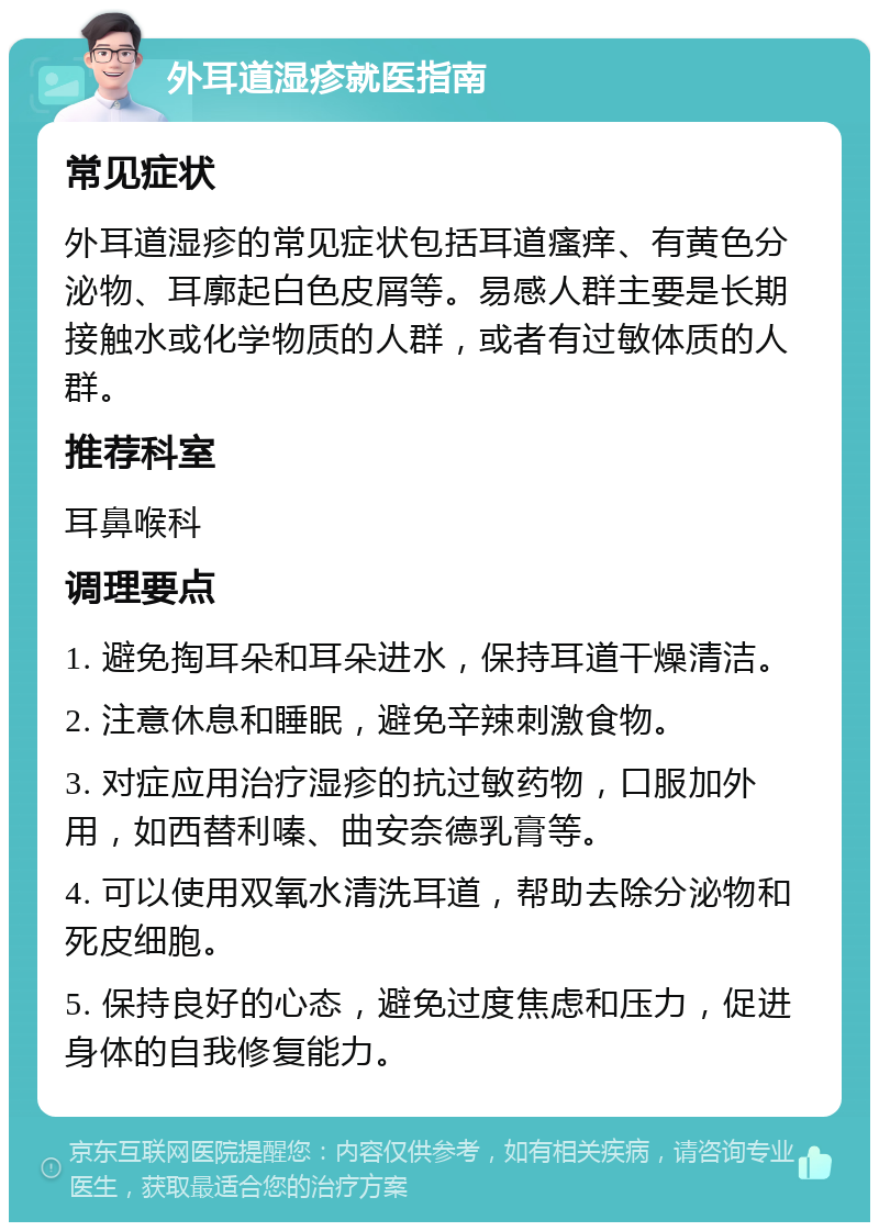 外耳道湿疹就医指南 常见症状 外耳道湿疹的常见症状包括耳道瘙痒、有黄色分泌物、耳廓起白色皮屑等。易感人群主要是长期接触水或化学物质的人群，或者有过敏体质的人群。 推荐科室 耳鼻喉科 调理要点 1. 避免掏耳朵和耳朵进水，保持耳道干燥清洁。 2. 注意休息和睡眠，避免辛辣刺激食物。 3. 对症应用治疗湿疹的抗过敏药物，口服加外用，如西替利嗪、曲安奈德乳膏等。 4. 可以使用双氧水清洗耳道，帮助去除分泌物和死皮细胞。 5. 保持良好的心态，避免过度焦虑和压力，促进身体的自我修复能力。