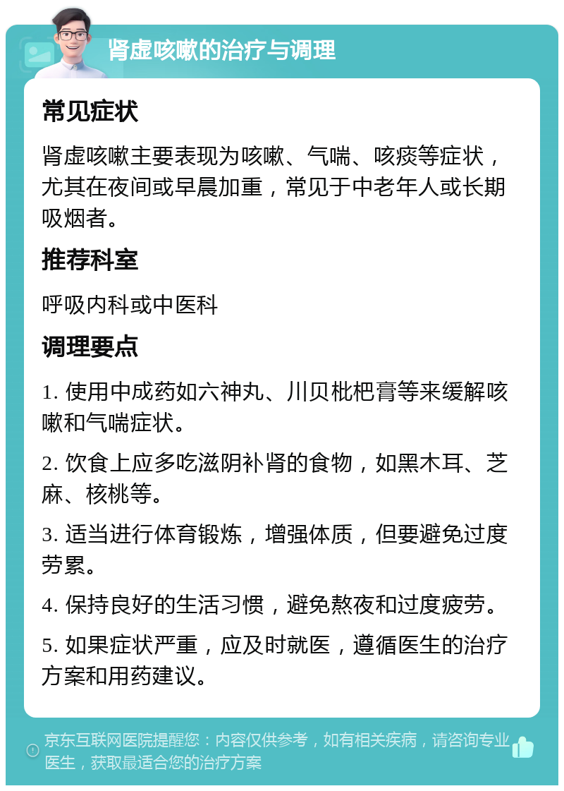 肾虚咳嗽的治疗与调理 常见症状 肾虚咳嗽主要表现为咳嗽、气喘、咳痰等症状，尤其在夜间或早晨加重，常见于中老年人或长期吸烟者。 推荐科室 呼吸内科或中医科 调理要点 1. 使用中成药如六神丸、川贝枇杷膏等来缓解咳嗽和气喘症状。 2. 饮食上应多吃滋阴补肾的食物，如黑木耳、芝麻、核桃等。 3. 适当进行体育锻炼，增强体质，但要避免过度劳累。 4. 保持良好的生活习惯，避免熬夜和过度疲劳。 5. 如果症状严重，应及时就医，遵循医生的治疗方案和用药建议。