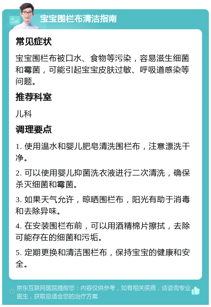 宝宝围栏布清洁指南 常见症状 宝宝围栏布被口水、食物等污染，容易滋生细菌和霉菌，可能引起宝宝皮肤过敏、呼吸道感染等问题。 推荐科室 儿科 调理要点 1. 使用温水和婴儿肥皂清洗围栏布，注意漂洗干净。 2. 可以使用婴儿抑菌洗衣液进行二次清洗，确保杀灭细菌和霉菌。 3. 如果天气允许，晾晒围栏布，阳光有助于消毒和去除异味。 4. 在安装围栏布前，可以用酒精棉片擦拭，去除可能存在的细菌和污垢。 5. 定期更换和清洁围栏布，保持宝宝的健康和安全。