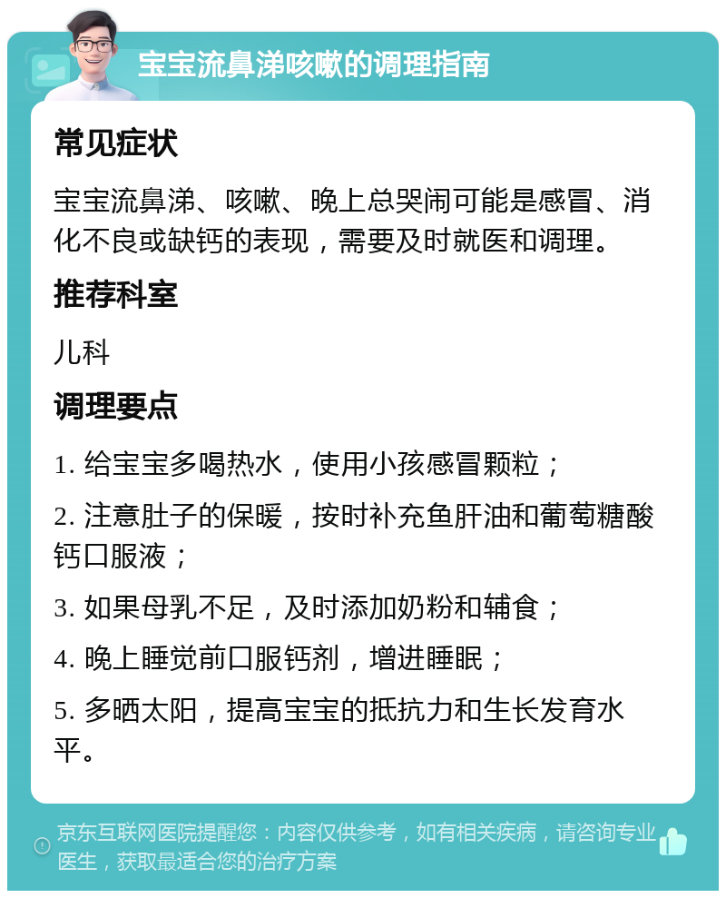 宝宝流鼻涕咳嗽的调理指南 常见症状 宝宝流鼻涕、咳嗽、晚上总哭闹可能是感冒、消化不良或缺钙的表现，需要及时就医和调理。 推荐科室 儿科 调理要点 1. 给宝宝多喝热水，使用小孩感冒颗粒； 2. 注意肚子的保暖，按时补充鱼肝油和葡萄糖酸钙口服液； 3. 如果母乳不足，及时添加奶粉和辅食； 4. 晚上睡觉前口服钙剂，增进睡眠； 5. 多晒太阳，提高宝宝的抵抗力和生长发育水平。