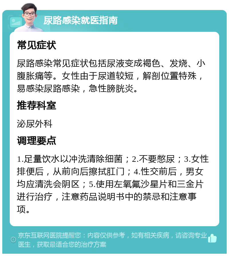 尿路感染就医指南 常见症状 尿路感染常见症状包括尿液变成褐色、发烧、小腹胀痛等。女性由于尿道较短，解剖位置特殊，易感染尿路感染，急性膀胱炎。 推荐科室 泌尿外科 调理要点 1.足量饮水以冲洗清除细菌；2.不要憋尿；3.女性排便后，从前向后擦拭肛门；4.性交前后，男女均应清洗会阴区；5.使用左氧氟沙星片和三金片进行治疗，注意药品说明书中的禁忌和注意事项。