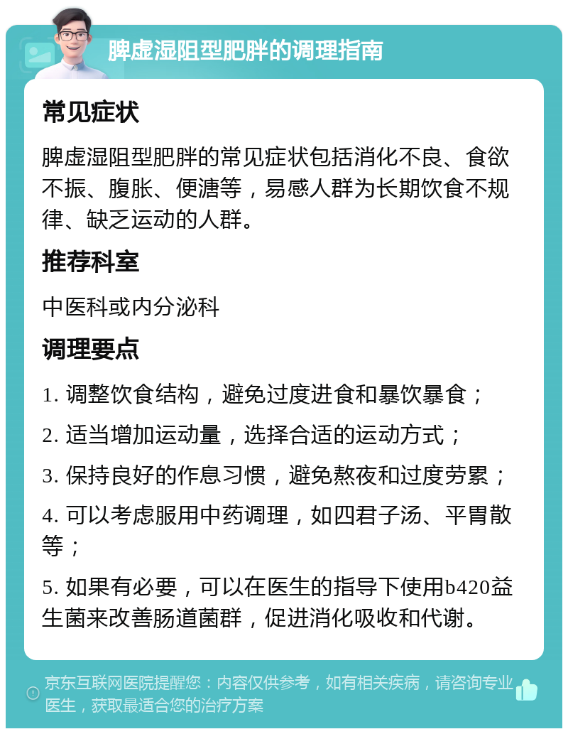 脾虚湿阻型肥胖的调理指南 常见症状 脾虚湿阻型肥胖的常见症状包括消化不良、食欲不振、腹胀、便溏等，易感人群为长期饮食不规律、缺乏运动的人群。 推荐科室 中医科或内分泌科 调理要点 1. 调整饮食结构，避免过度进食和暴饮暴食； 2. 适当增加运动量，选择合适的运动方式； 3. 保持良好的作息习惯，避免熬夜和过度劳累； 4. 可以考虑服用中药调理，如四君子汤、平胃散等； 5. 如果有必要，可以在医生的指导下使用b420益生菌来改善肠道菌群，促进消化吸收和代谢。