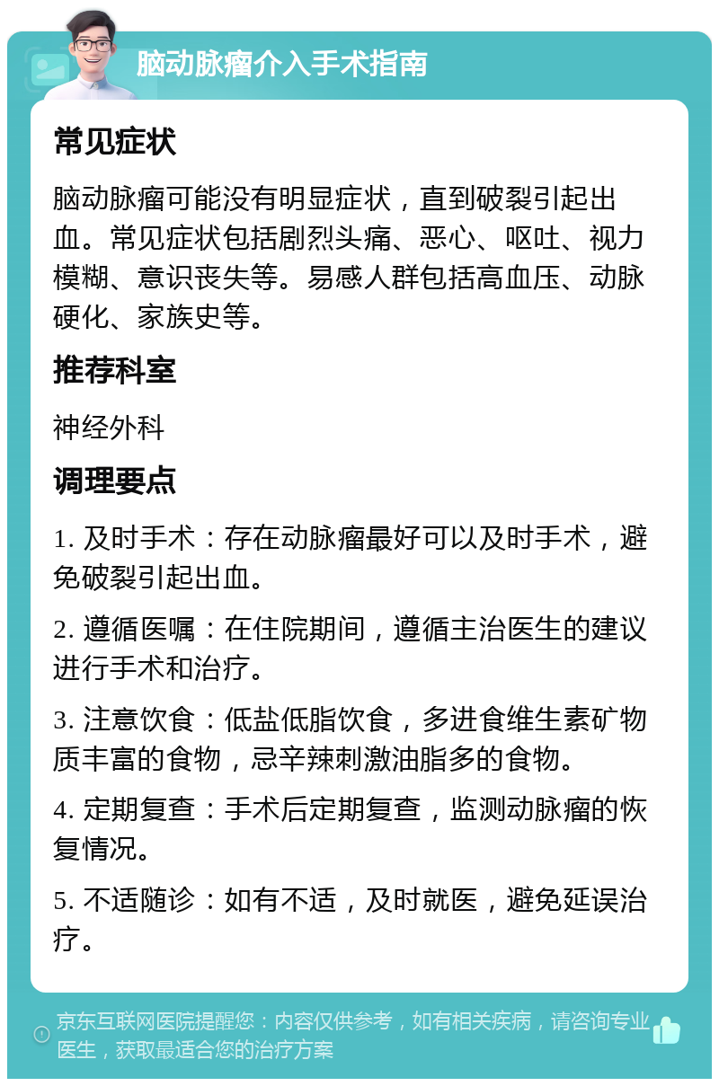 脑动脉瘤介入手术指南 常见症状 脑动脉瘤可能没有明显症状，直到破裂引起出血。常见症状包括剧烈头痛、恶心、呕吐、视力模糊、意识丧失等。易感人群包括高血压、动脉硬化、家族史等。 推荐科室 神经外科 调理要点 1. 及时手术：存在动脉瘤最好可以及时手术，避免破裂引起出血。 2. 遵循医嘱：在住院期间，遵循主治医生的建议进行手术和治疗。 3. 注意饮食：低盐低脂饮食，多进食维生素矿物质丰富的食物，忌辛辣刺激油脂多的食物。 4. 定期复查：手术后定期复查，监测动脉瘤的恢复情况。 5. 不适随诊：如有不适，及时就医，避免延误治疗。