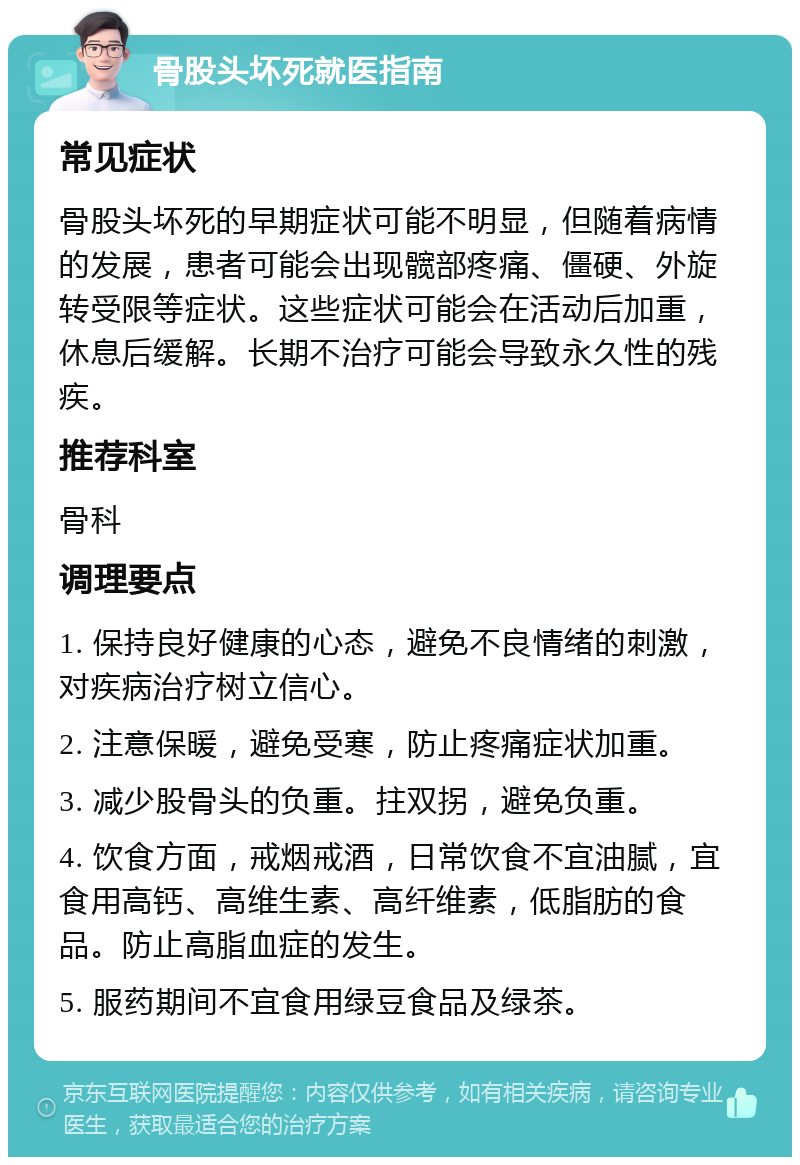 骨股头坏死就医指南 常见症状 骨股头坏死的早期症状可能不明显，但随着病情的发展，患者可能会出现髋部疼痛、僵硬、外旋转受限等症状。这些症状可能会在活动后加重，休息后缓解。长期不治疗可能会导致永久性的残疾。 推荐科室 骨科 调理要点 1. 保持良好健康的心态，避免不良情绪的刺激，对疾病治疗树立信心。 2. 注意保暖，避免受寒，防止疼痛症状加重。 3. 减少股骨头的负重。拄双拐，避免负重。 4. 饮食方面，戒烟戒酒，日常饮食不宜油腻，宜食用高钙、高维生素、高纤维素，低脂肪的食品。防止高脂血症的发生。 5. 服药期间不宜食用绿豆食品及绿茶。