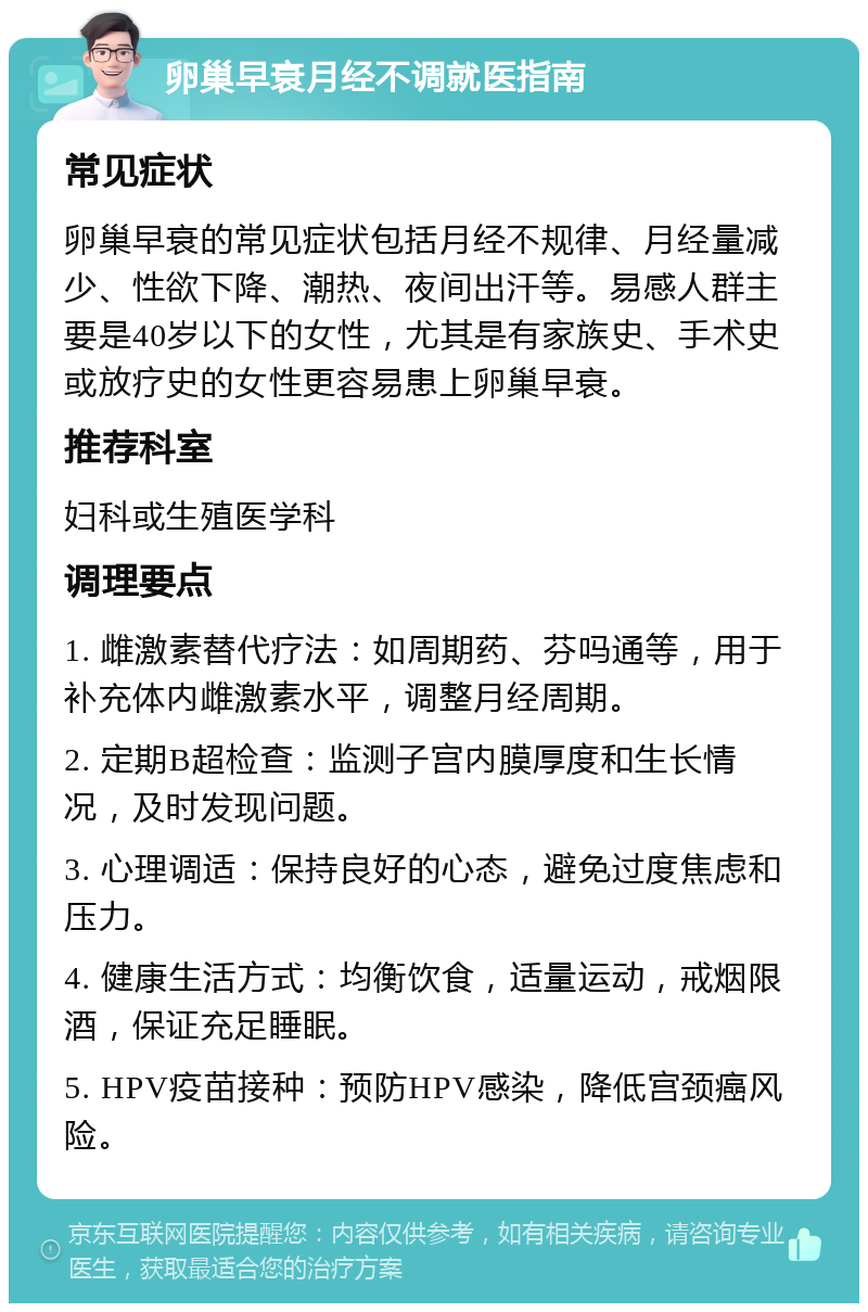 卵巢早衰月经不调就医指南 常见症状 卵巢早衰的常见症状包括月经不规律、月经量减少、性欲下降、潮热、夜间出汗等。易感人群主要是40岁以下的女性，尤其是有家族史、手术史或放疗史的女性更容易患上卵巢早衰。 推荐科室 妇科或生殖医学科 调理要点 1. 雌激素替代疗法：如周期药、芬吗通等，用于补充体内雌激素水平，调整月经周期。 2. 定期B超检查：监测子宫内膜厚度和生长情况，及时发现问题。 3. 心理调适：保持良好的心态，避免过度焦虑和压力。 4. 健康生活方式：均衡饮食，适量运动，戒烟限酒，保证充足睡眠。 5. HPV疫苗接种：预防HPV感染，降低宫颈癌风险。