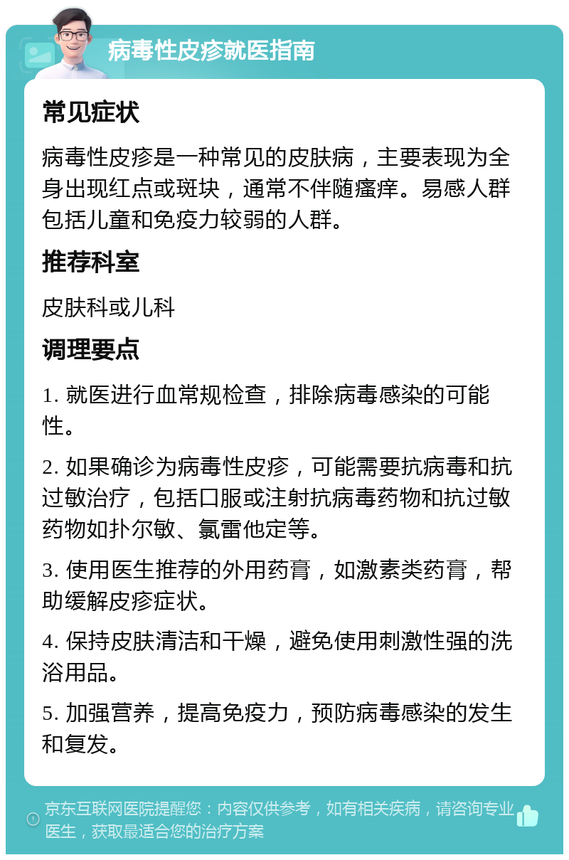 病毒性皮疹就医指南 常见症状 病毒性皮疹是一种常见的皮肤病，主要表现为全身出现红点或斑块，通常不伴随瘙痒。易感人群包括儿童和免疫力较弱的人群。 推荐科室 皮肤科或儿科 调理要点 1. 就医进行血常规检查，排除病毒感染的可能性。 2. 如果确诊为病毒性皮疹，可能需要抗病毒和抗过敏治疗，包括口服或注射抗病毒药物和抗过敏药物如扑尔敏、氯雷他定等。 3. 使用医生推荐的外用药膏，如激素类药膏，帮助缓解皮疹症状。 4. 保持皮肤清洁和干燥，避免使用刺激性强的洗浴用品。 5. 加强营养，提高免疫力，预防病毒感染的发生和复发。