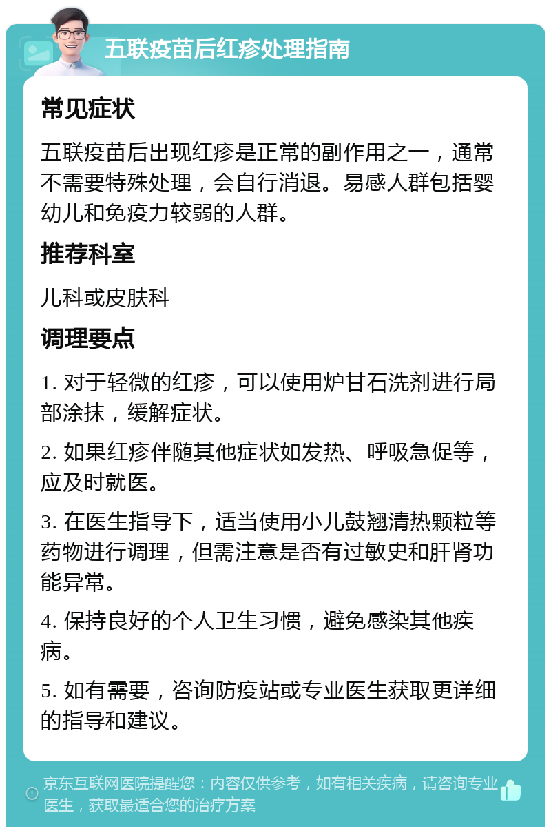 五联疫苗后红疹处理指南 常见症状 五联疫苗后出现红疹是正常的副作用之一，通常不需要特殊处理，会自行消退。易感人群包括婴幼儿和免疫力较弱的人群。 推荐科室 儿科或皮肤科 调理要点 1. 对于轻微的红疹，可以使用炉甘石洗剂进行局部涂抹，缓解症状。 2. 如果红疹伴随其他症状如发热、呼吸急促等，应及时就医。 3. 在医生指导下，适当使用小儿鼓翘清热颗粒等药物进行调理，但需注意是否有过敏史和肝肾功能异常。 4. 保持良好的个人卫生习惯，避免感染其他疾病。 5. 如有需要，咨询防疫站或专业医生获取更详细的指导和建议。