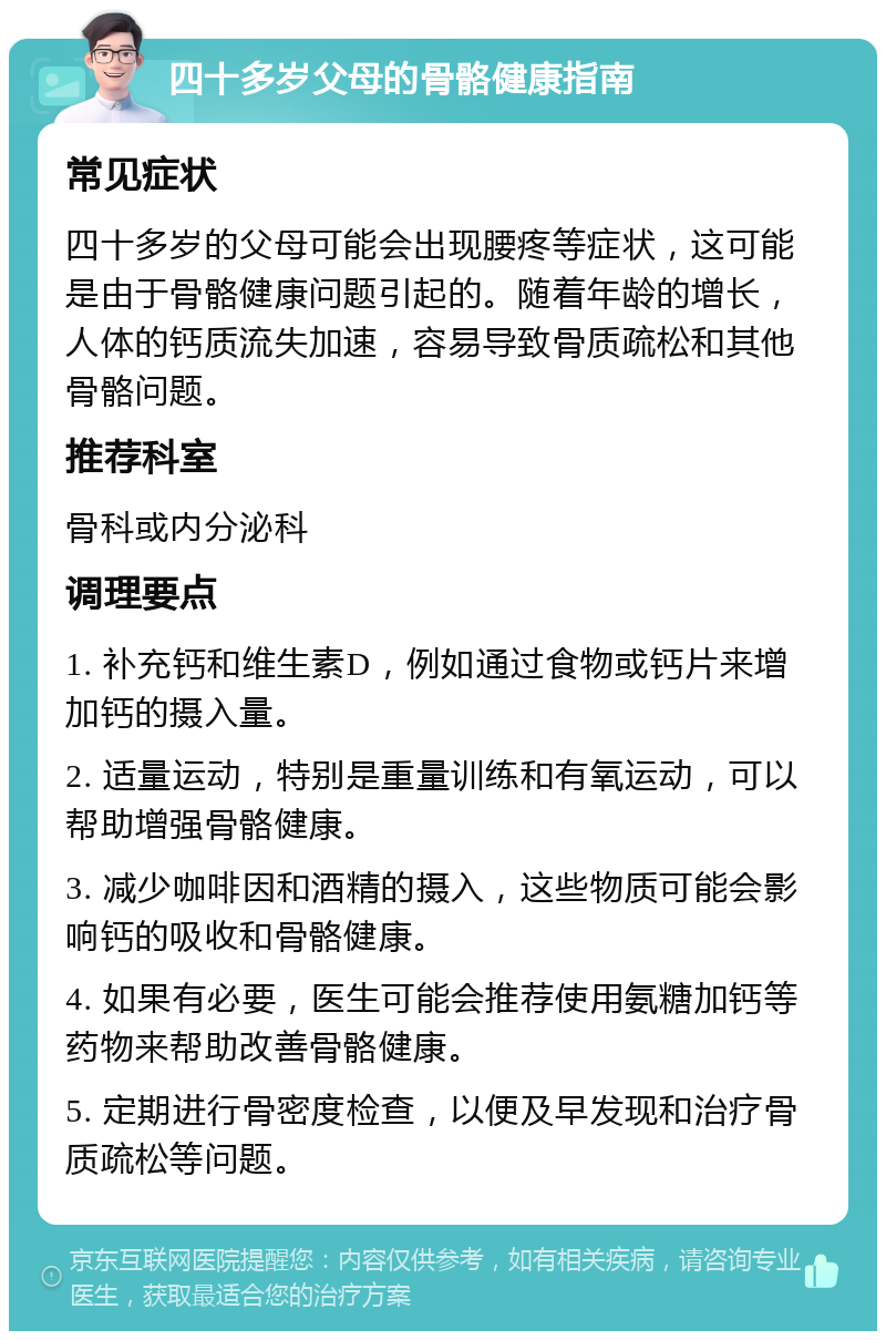 四十多岁父母的骨骼健康指南 常见症状 四十多岁的父母可能会出现腰疼等症状，这可能是由于骨骼健康问题引起的。随着年龄的增长，人体的钙质流失加速，容易导致骨质疏松和其他骨骼问题。 推荐科室 骨科或内分泌科 调理要点 1. 补充钙和维生素D，例如通过食物或钙片来增加钙的摄入量。 2. 适量运动，特别是重量训练和有氧运动，可以帮助增强骨骼健康。 3. 减少咖啡因和酒精的摄入，这些物质可能会影响钙的吸收和骨骼健康。 4. 如果有必要，医生可能会推荐使用氨糖加钙等药物来帮助改善骨骼健康。 5. 定期进行骨密度检查，以便及早发现和治疗骨质疏松等问题。