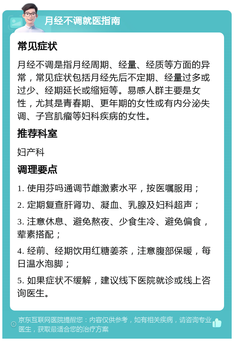 月经不调就医指南 常见症状 月经不调是指月经周期、经量、经质等方面的异常，常见症状包括月经先后不定期、经量过多或过少、经期延长或缩短等。易感人群主要是女性，尤其是青春期、更年期的女性或有内分泌失调、子宫肌瘤等妇科疾病的女性。 推荐科室 妇产科 调理要点 1. 使用芬吗通调节雌激素水平，按医嘱服用； 2. 定期复查肝肾功、凝血、乳腺及妇科超声； 3. 注意休息、避免熬夜、少食生冷、避免偏食，荤素搭配； 4. 经前、经期饮用红糖姜茶，注意腹部保暖，每日温水泡脚； 5. 如果症状不缓解，建议线下医院就诊或线上咨询医生。