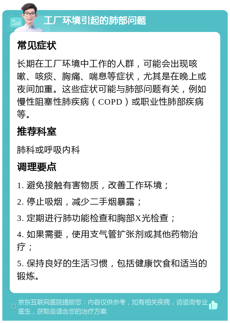 工厂环境引起的肺部问题 常见症状 长期在工厂环境中工作的人群，可能会出现咳嗽、咳痰、胸痛、喘息等症状，尤其是在晚上或夜间加重。这些症状可能与肺部问题有关，例如慢性阻塞性肺疾病（COPD）或职业性肺部疾病等。 推荐科室 肺科或呼吸内科 调理要点 1. 避免接触有害物质，改善工作环境； 2. 停止吸烟，减少二手烟暴露； 3. 定期进行肺功能检查和胸部X光检查； 4. 如果需要，使用支气管扩张剂或其他药物治疗； 5. 保持良好的生活习惯，包括健康饮食和适当的锻炼。