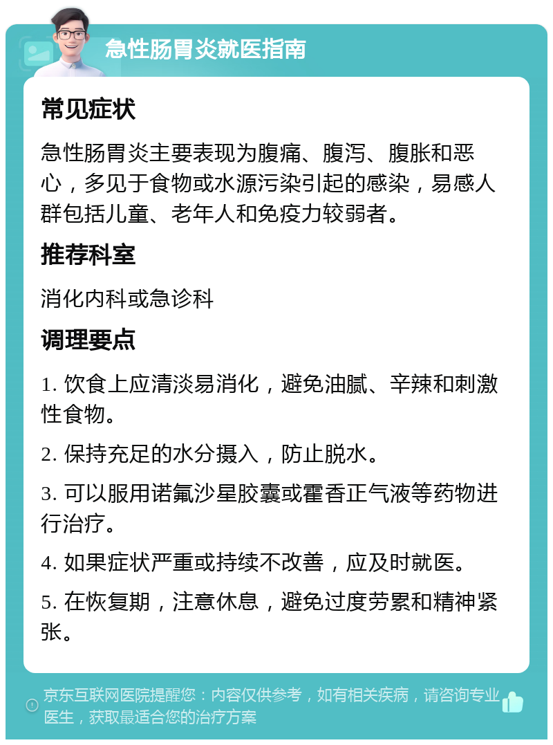 急性肠胃炎就医指南 常见症状 急性肠胃炎主要表现为腹痛、腹泻、腹胀和恶心，多见于食物或水源污染引起的感染，易感人群包括儿童、老年人和免疫力较弱者。 推荐科室 消化内科或急诊科 调理要点 1. 饮食上应清淡易消化，避免油腻、辛辣和刺激性食物。 2. 保持充足的水分摄入，防止脱水。 3. 可以服用诺氟沙星胶囊或霍香正气液等药物进行治疗。 4. 如果症状严重或持续不改善，应及时就医。 5. 在恢复期，注意休息，避免过度劳累和精神紧张。