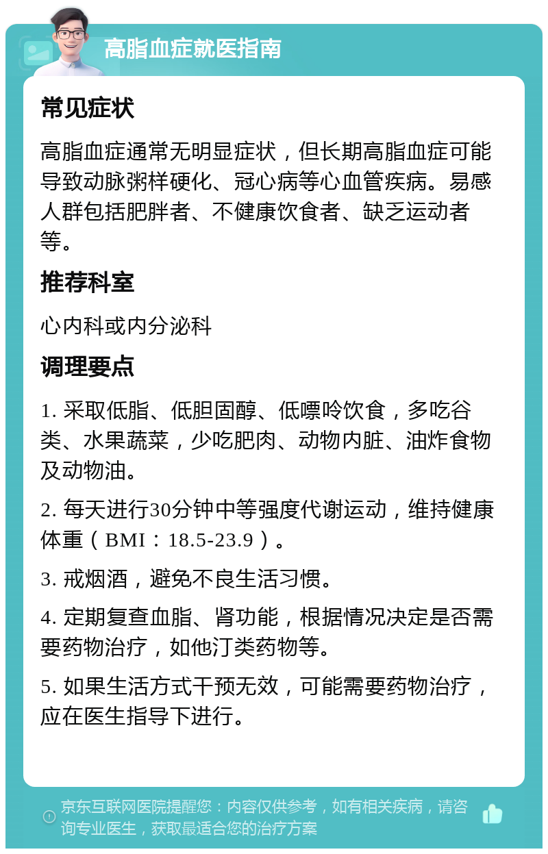 高脂血症就医指南 常见症状 高脂血症通常无明显症状，但长期高脂血症可能导致动脉粥样硬化、冠心病等心血管疾病。易感人群包括肥胖者、不健康饮食者、缺乏运动者等。 推荐科室 心内科或内分泌科 调理要点 1. 采取低脂、低胆固醇、低嘌呤饮食，多吃谷类、水果蔬菜，少吃肥肉、动物内脏、油炸食物及动物油。 2. 每天进行30分钟中等强度代谢运动，维持健康体重（BMI：18.5-23.9）。 3. 戒烟酒，避免不良生活习惯。 4. 定期复查血脂、肾功能，根据情况决定是否需要药物治疗，如他汀类药物等。 5. 如果生活方式干预无效，可能需要药物治疗，应在医生指导下进行。