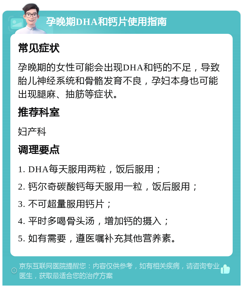 孕晚期DHA和钙片使用指南 常见症状 孕晚期的女性可能会出现DHA和钙的不足，导致胎儿神经系统和骨骼发育不良，孕妇本身也可能出现腿麻、抽筋等症状。 推荐科室 妇产科 调理要点 1. DHA每天服用两粒，饭后服用； 2. 钙尔奇碳酸钙每天服用一粒，饭后服用； 3. 不可超量服用钙片； 4. 平时多喝骨头汤，增加钙的摄入； 5. 如有需要，遵医嘱补充其他营养素。