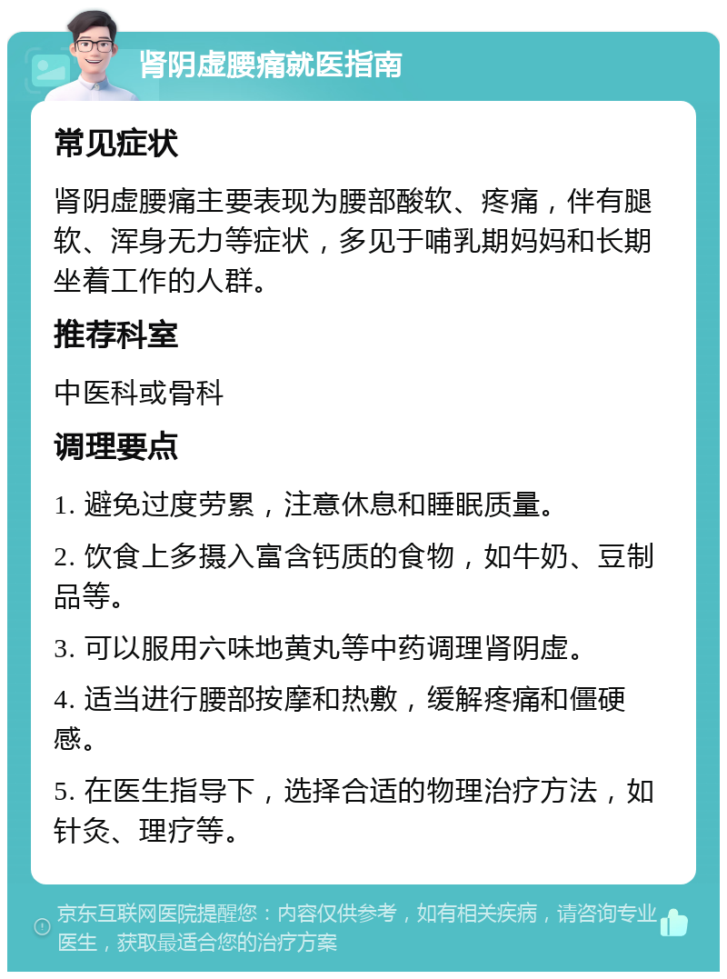 肾阴虚腰痛就医指南 常见症状 肾阴虚腰痛主要表现为腰部酸软、疼痛，伴有腿软、浑身无力等症状，多见于哺乳期妈妈和长期坐着工作的人群。 推荐科室 中医科或骨科 调理要点 1. 避免过度劳累，注意休息和睡眠质量。 2. 饮食上多摄入富含钙质的食物，如牛奶、豆制品等。 3. 可以服用六味地黄丸等中药调理肾阴虚。 4. 适当进行腰部按摩和热敷，缓解疼痛和僵硬感。 5. 在医生指导下，选择合适的物理治疗方法，如针灸、理疗等。