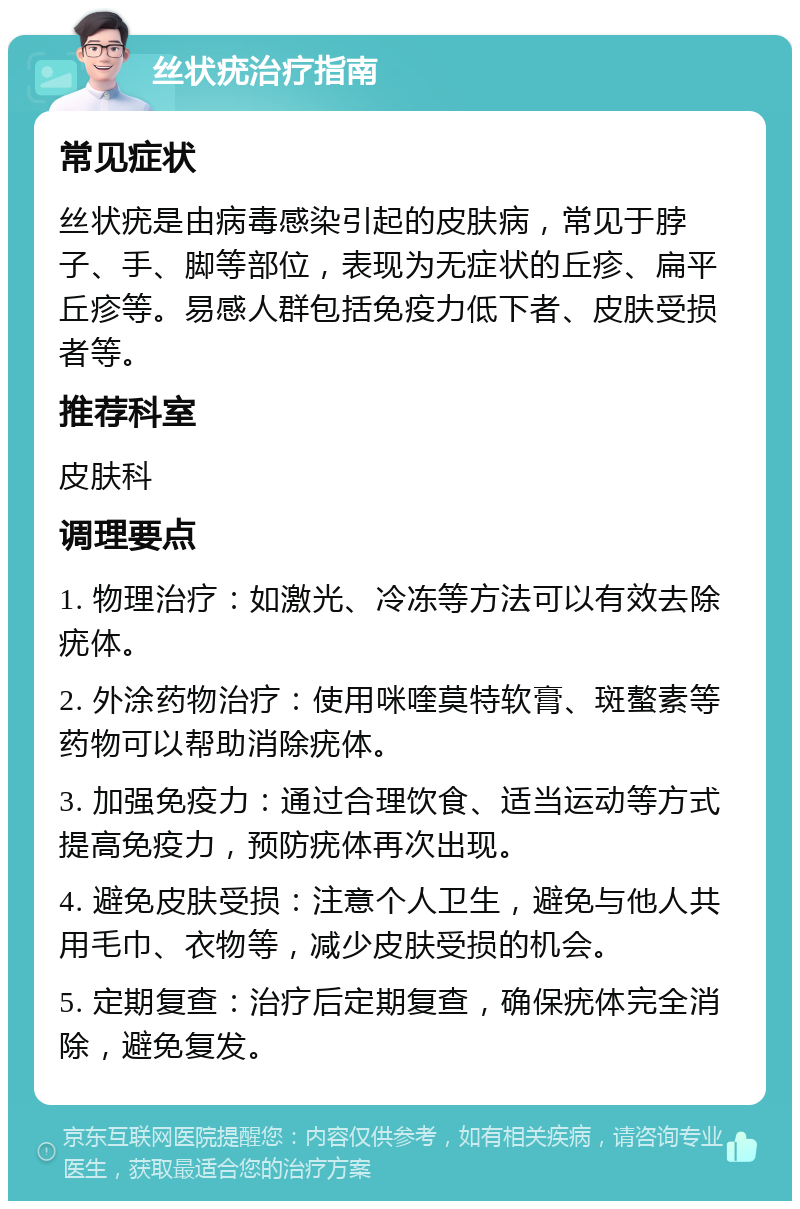 丝状疣治疗指南 常见症状 丝状疣是由病毒感染引起的皮肤病，常见于脖子、手、脚等部位，表现为无症状的丘疹、扁平丘疹等。易感人群包括免疫力低下者、皮肤受损者等。 推荐科室 皮肤科 调理要点 1. 物理治疗：如激光、冷冻等方法可以有效去除疣体。 2. 外涂药物治疗：使用咪喹莫特软膏、斑螯素等药物可以帮助消除疣体。 3. 加强免疫力：通过合理饮食、适当运动等方式提高免疫力，预防疣体再次出现。 4. 避免皮肤受损：注意个人卫生，避免与他人共用毛巾、衣物等，减少皮肤受损的机会。 5. 定期复查：治疗后定期复查，确保疣体完全消除，避免复发。