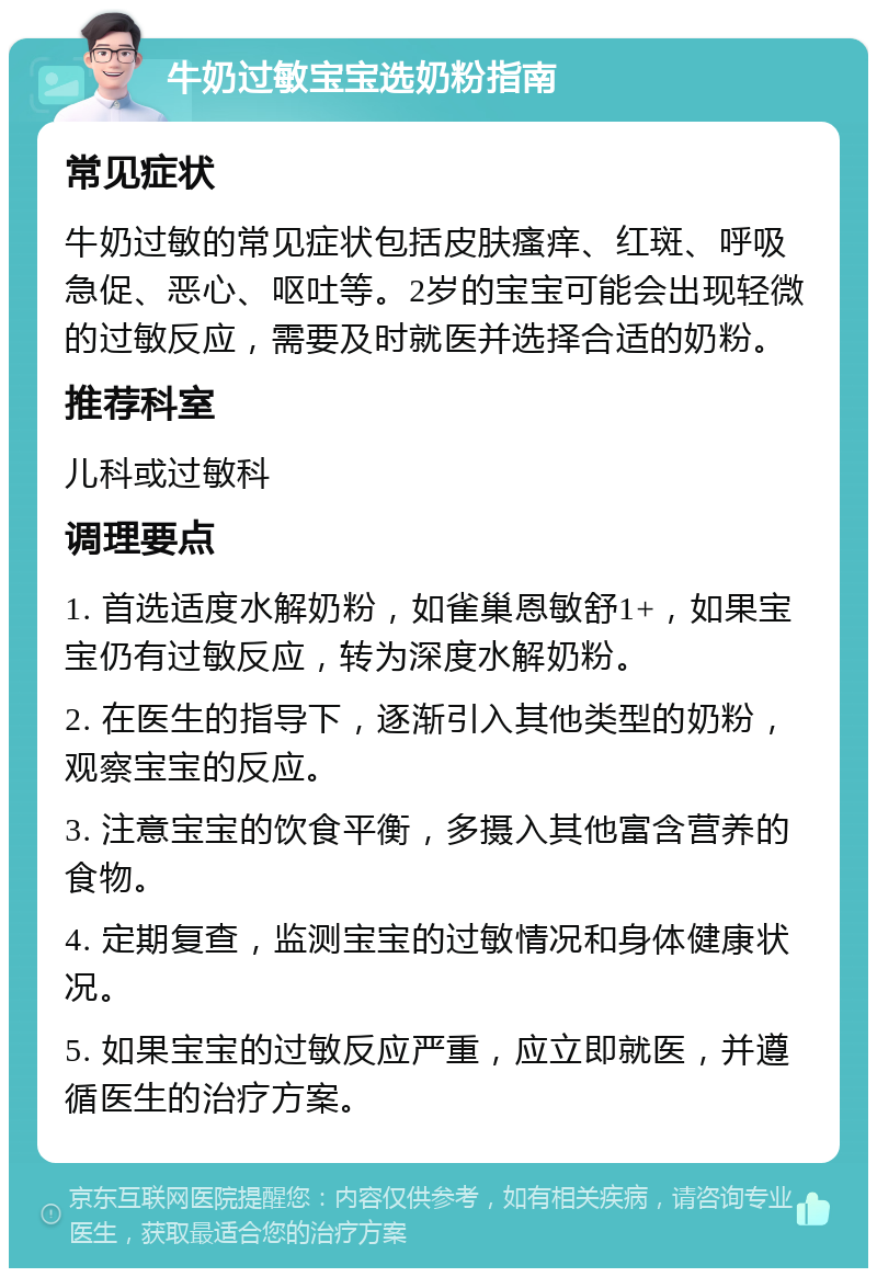 牛奶过敏宝宝选奶粉指南 常见症状 牛奶过敏的常见症状包括皮肤瘙痒、红斑、呼吸急促、恶心、呕吐等。2岁的宝宝可能会出现轻微的过敏反应，需要及时就医并选择合适的奶粉。 推荐科室 儿科或过敏科 调理要点 1. 首选适度水解奶粉，如雀巢恩敏舒1+，如果宝宝仍有过敏反应，转为深度水解奶粉。 2. 在医生的指导下，逐渐引入其他类型的奶粉，观察宝宝的反应。 3. 注意宝宝的饮食平衡，多摄入其他富含营养的食物。 4. 定期复查，监测宝宝的过敏情况和身体健康状况。 5. 如果宝宝的过敏反应严重，应立即就医，并遵循医生的治疗方案。