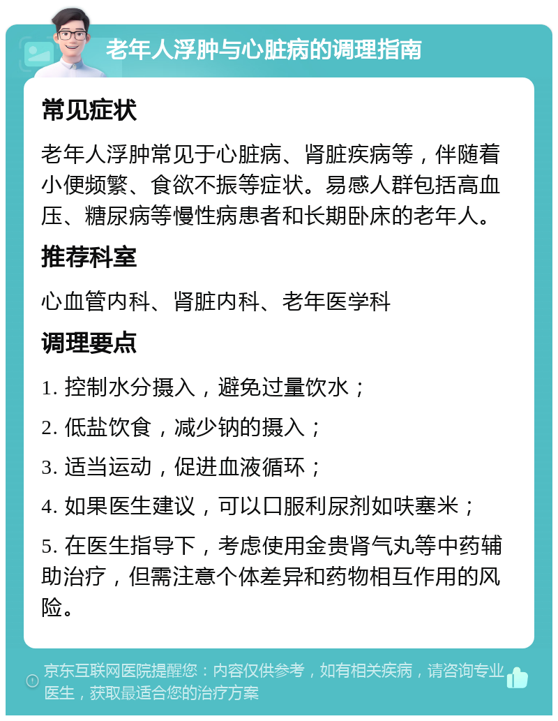 老年人浮肿与心脏病的调理指南 常见症状 老年人浮肿常见于心脏病、肾脏疾病等，伴随着小便频繁、食欲不振等症状。易感人群包括高血压、糖尿病等慢性病患者和长期卧床的老年人。 推荐科室 心血管内科、肾脏内科、老年医学科 调理要点 1. 控制水分摄入，避免过量饮水； 2. 低盐饮食，减少钠的摄入； 3. 适当运动，促进血液循环； 4. 如果医生建议，可以口服利尿剂如呋塞米； 5. 在医生指导下，考虑使用金贵肾气丸等中药辅助治疗，但需注意个体差异和药物相互作用的风险。