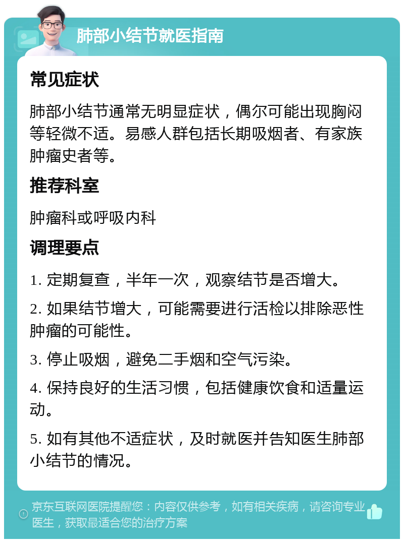 肺部小结节就医指南 常见症状 肺部小结节通常无明显症状，偶尔可能出现胸闷等轻微不适。易感人群包括长期吸烟者、有家族肿瘤史者等。 推荐科室 肿瘤科或呼吸内科 调理要点 1. 定期复查，半年一次，观察结节是否增大。 2. 如果结节增大，可能需要进行活检以排除恶性肿瘤的可能性。 3. 停止吸烟，避免二手烟和空气污染。 4. 保持良好的生活习惯，包括健康饮食和适量运动。 5. 如有其他不适症状，及时就医并告知医生肺部小结节的情况。