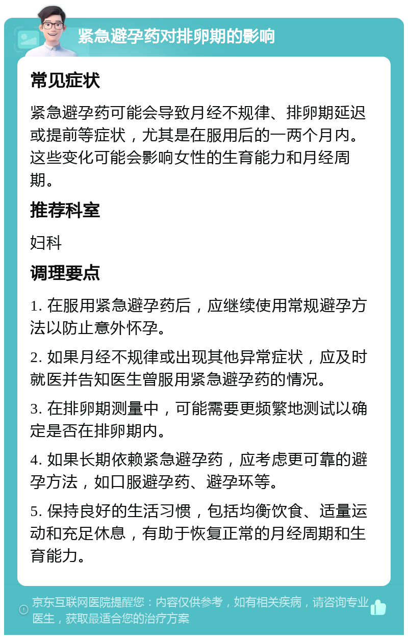 紧急避孕药对排卵期的影响 常见症状 紧急避孕药可能会导致月经不规律、排卵期延迟或提前等症状，尤其是在服用后的一两个月内。这些变化可能会影响女性的生育能力和月经周期。 推荐科室 妇科 调理要点 1. 在服用紧急避孕药后，应继续使用常规避孕方法以防止意外怀孕。 2. 如果月经不规律或出现其他异常症状，应及时就医并告知医生曾服用紧急避孕药的情况。 3. 在排卵期测量中，可能需要更频繁地测试以确定是否在排卵期内。 4. 如果长期依赖紧急避孕药，应考虑更可靠的避孕方法，如口服避孕药、避孕环等。 5. 保持良好的生活习惯，包括均衡饮食、适量运动和充足休息，有助于恢复正常的月经周期和生育能力。