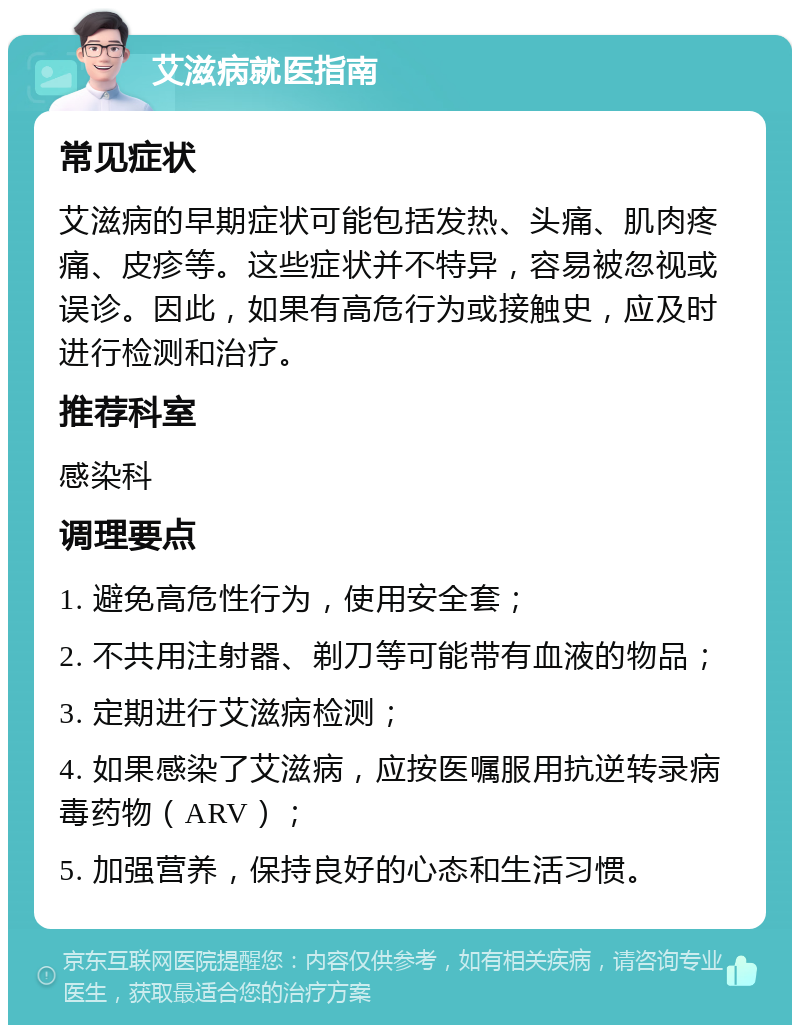 艾滋病就医指南 常见症状 艾滋病的早期症状可能包括发热、头痛、肌肉疼痛、皮疹等。这些症状并不特异，容易被忽视或误诊。因此，如果有高危行为或接触史，应及时进行检测和治疗。 推荐科室 感染科 调理要点 1. 避免高危性行为，使用安全套； 2. 不共用注射器、剃刀等可能带有血液的物品； 3. 定期进行艾滋病检测； 4. 如果感染了艾滋病，应按医嘱服用抗逆转录病毒药物（ARV）； 5. 加强营养，保持良好的心态和生活习惯。