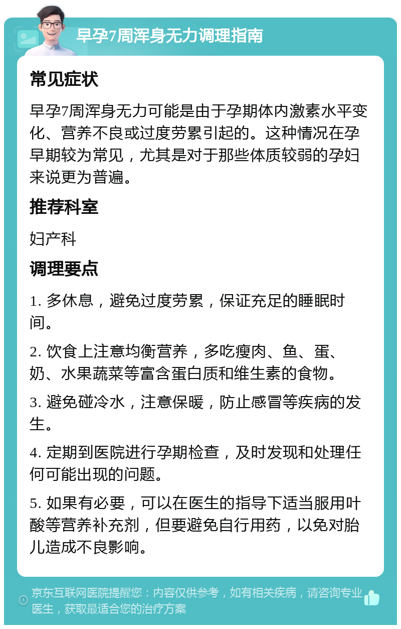 早孕7周浑身无力调理指南 常见症状 早孕7周浑身无力可能是由于孕期体内激素水平变化、营养不良或过度劳累引起的。这种情况在孕早期较为常见，尤其是对于那些体质较弱的孕妇来说更为普遍。 推荐科室 妇产科 调理要点 1. 多休息，避免过度劳累，保证充足的睡眠时间。 2. 饮食上注意均衡营养，多吃瘦肉、鱼、蛋、奶、水果蔬菜等富含蛋白质和维生素的食物。 3. 避免碰冷水，注意保暖，防止感冒等疾病的发生。 4. 定期到医院进行孕期检查，及时发现和处理任何可能出现的问题。 5. 如果有必要，可以在医生的指导下适当服用叶酸等营养补充剂，但要避免自行用药，以免对胎儿造成不良影响。