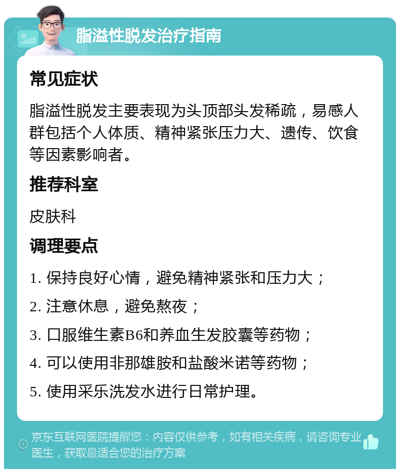 脂溢性脱发治疗指南 常见症状 脂溢性脱发主要表现为头顶部头发稀疏，易感人群包括个人体质、精神紧张压力大、遗传、饮食等因素影响者。 推荐科室 皮肤科 调理要点 1. 保持良好心情，避免精神紧张和压力大； 2. 注意休息，避免熬夜； 3. 口服维生素B6和养血生发胶囊等药物； 4. 可以使用非那雄胺和盐酸米诺等药物； 5. 使用采乐洗发水进行日常护理。