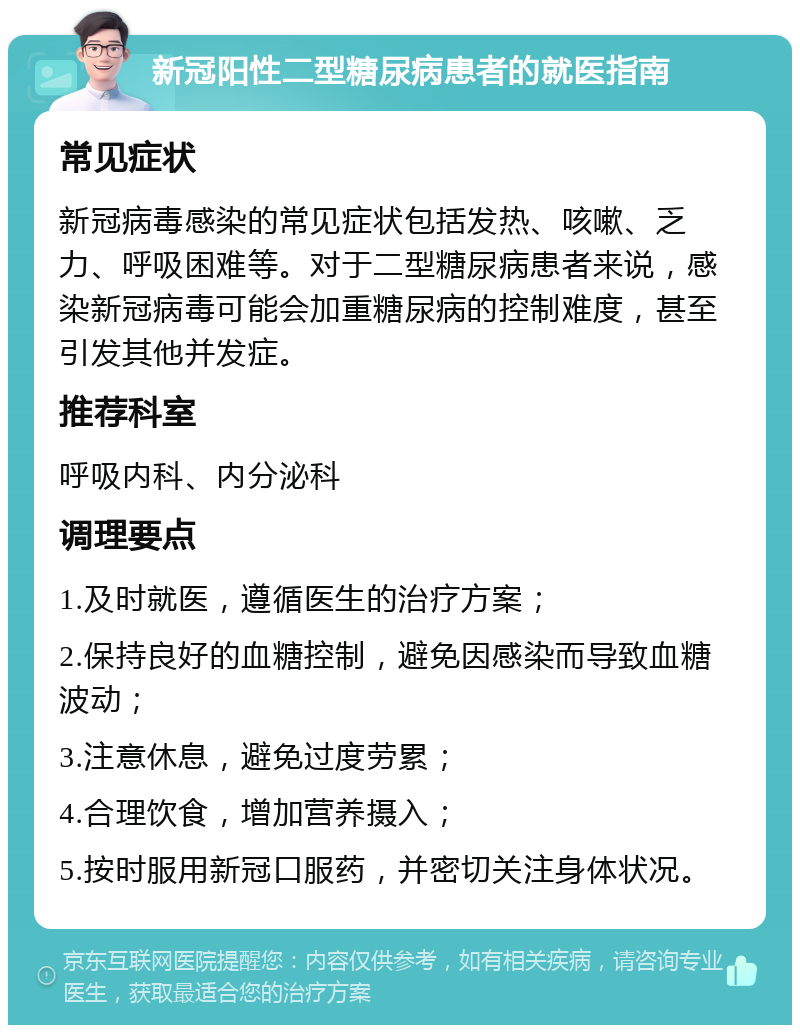 新冠阳性二型糖尿病患者的就医指南 常见症状 新冠病毒感染的常见症状包括发热、咳嗽、乏力、呼吸困难等。对于二型糖尿病患者来说，感染新冠病毒可能会加重糖尿病的控制难度，甚至引发其他并发症。 推荐科室 呼吸内科、内分泌科 调理要点 1.及时就医，遵循医生的治疗方案； 2.保持良好的血糖控制，避免因感染而导致血糖波动； 3.注意休息，避免过度劳累； 4.合理饮食，增加营养摄入； 5.按时服用新冠口服药，并密切关注身体状况。