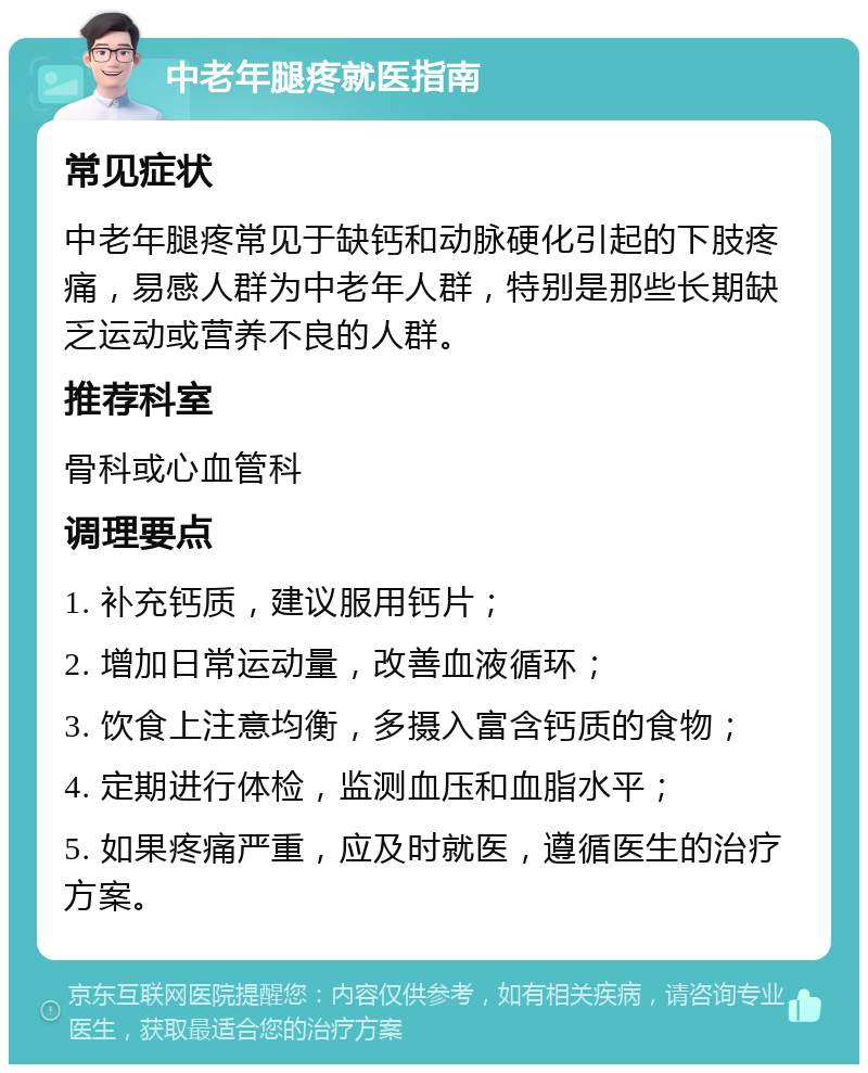 中老年腿疼就医指南 常见症状 中老年腿疼常见于缺钙和动脉硬化引起的下肢疼痛，易感人群为中老年人群，特别是那些长期缺乏运动或营养不良的人群。 推荐科室 骨科或心血管科 调理要点 1. 补充钙质，建议服用钙片； 2. 增加日常运动量，改善血液循环； 3. 饮食上注意均衡，多摄入富含钙质的食物； 4. 定期进行体检，监测血压和血脂水平； 5. 如果疼痛严重，应及时就医，遵循医生的治疗方案。