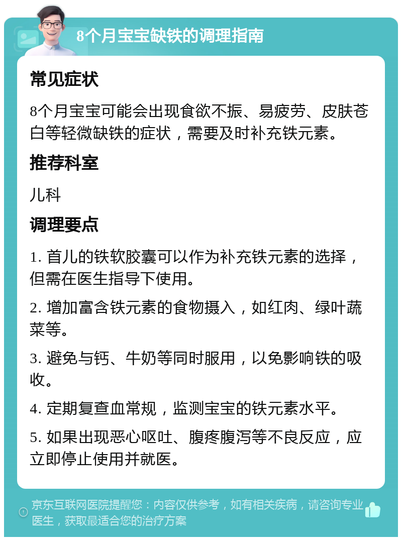 8个月宝宝缺铁的调理指南 常见症状 8个月宝宝可能会出现食欲不振、易疲劳、皮肤苍白等轻微缺铁的症状，需要及时补充铁元素。 推荐科室 儿科 调理要点 1. 首儿的铁软胶囊可以作为补充铁元素的选择，但需在医生指导下使用。 2. 增加富含铁元素的食物摄入，如红肉、绿叶蔬菜等。 3. 避免与钙、牛奶等同时服用，以免影响铁的吸收。 4. 定期复查血常规，监测宝宝的铁元素水平。 5. 如果出现恶心呕吐、腹疼腹泻等不良反应，应立即停止使用并就医。