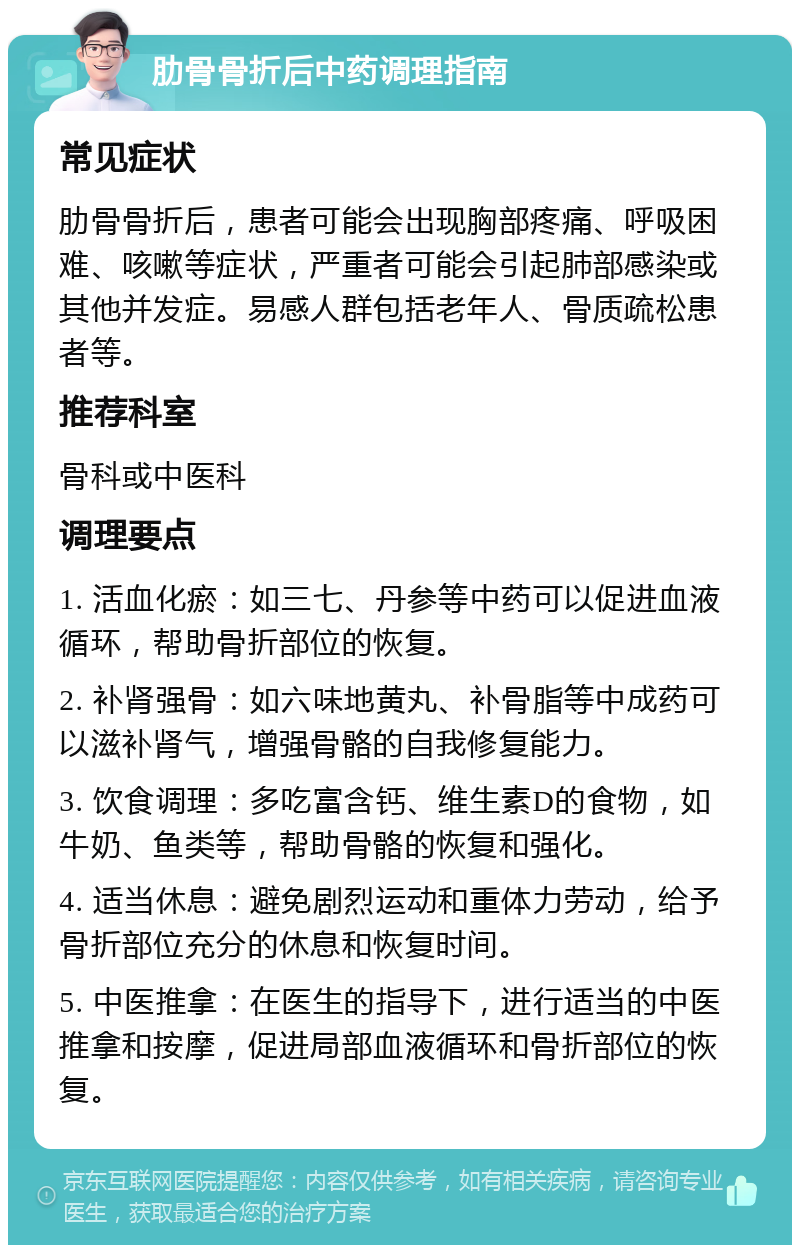 肋骨骨折后中药调理指南 常见症状 肋骨骨折后，患者可能会出现胸部疼痛、呼吸困难、咳嗽等症状，严重者可能会引起肺部感染或其他并发症。易感人群包括老年人、骨质疏松患者等。 推荐科室 骨科或中医科 调理要点 1. 活血化瘀：如三七、丹参等中药可以促进血液循环，帮助骨折部位的恢复。 2. 补肾强骨：如六味地黄丸、补骨脂等中成药可以滋补肾气，增强骨骼的自我修复能力。 3. 饮食调理：多吃富含钙、维生素D的食物，如牛奶、鱼类等，帮助骨骼的恢复和强化。 4. 适当休息：避免剧烈运动和重体力劳动，给予骨折部位充分的休息和恢复时间。 5. 中医推拿：在医生的指导下，进行适当的中医推拿和按摩，促进局部血液循环和骨折部位的恢复。