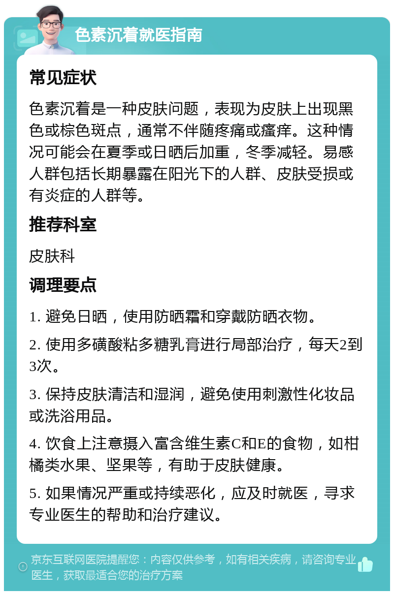 色素沉着就医指南 常见症状 色素沉着是一种皮肤问题，表现为皮肤上出现黑色或棕色斑点，通常不伴随疼痛或瘙痒。这种情况可能会在夏季或日晒后加重，冬季减轻。易感人群包括长期暴露在阳光下的人群、皮肤受损或有炎症的人群等。 推荐科室 皮肤科 调理要点 1. 避免日晒，使用防晒霜和穿戴防晒衣物。 2. 使用多磺酸粘多糖乳膏进行局部治疗，每天2到3次。 3. 保持皮肤清洁和湿润，避免使用刺激性化妆品或洗浴用品。 4. 饮食上注意摄入富含维生素C和E的食物，如柑橘类水果、坚果等，有助于皮肤健康。 5. 如果情况严重或持续恶化，应及时就医，寻求专业医生的帮助和治疗建议。