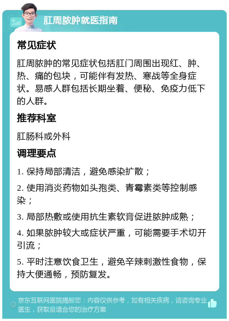 肛周脓肿就医指南 常见症状 肛周脓肿的常见症状包括肛门周围出现红、肿、热、痛的包块，可能伴有发热、寒战等全身症状。易感人群包括长期坐着、便秘、免疫力低下的人群。 推荐科室 肛肠科或外科 调理要点 1. 保持局部清洁，避免感染扩散； 2. 使用消炎药物如头孢类、青霉素类等控制感染； 3. 局部热敷或使用抗生素软膏促进脓肿成熟； 4. 如果脓肿较大或症状严重，可能需要手术切开引流； 5. 平时注意饮食卫生，避免辛辣刺激性食物，保持大便通畅，预防复发。