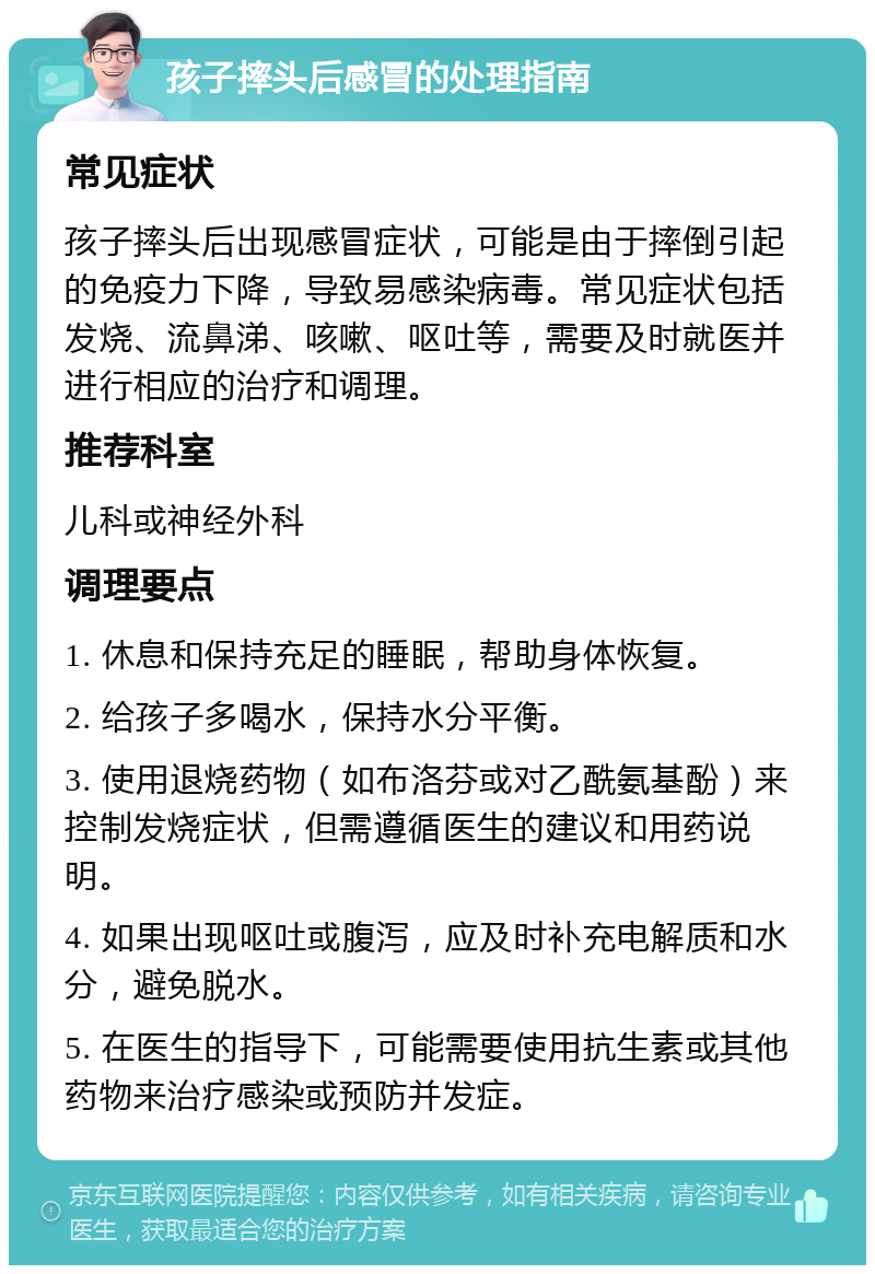 孩子摔头后感冒的处理指南 常见症状 孩子摔头后出现感冒症状，可能是由于摔倒引起的免疫力下降，导致易感染病毒。常见症状包括发烧、流鼻涕、咳嗽、呕吐等，需要及时就医并进行相应的治疗和调理。 推荐科室 儿科或神经外科 调理要点 1. 休息和保持充足的睡眠，帮助身体恢复。 2. 给孩子多喝水，保持水分平衡。 3. 使用退烧药物（如布洛芬或对乙酰氨基酚）来控制发烧症状，但需遵循医生的建议和用药说明。 4. 如果出现呕吐或腹泻，应及时补充电解质和水分，避免脱水。 5. 在医生的指导下，可能需要使用抗生素或其他药物来治疗感染或预防并发症。