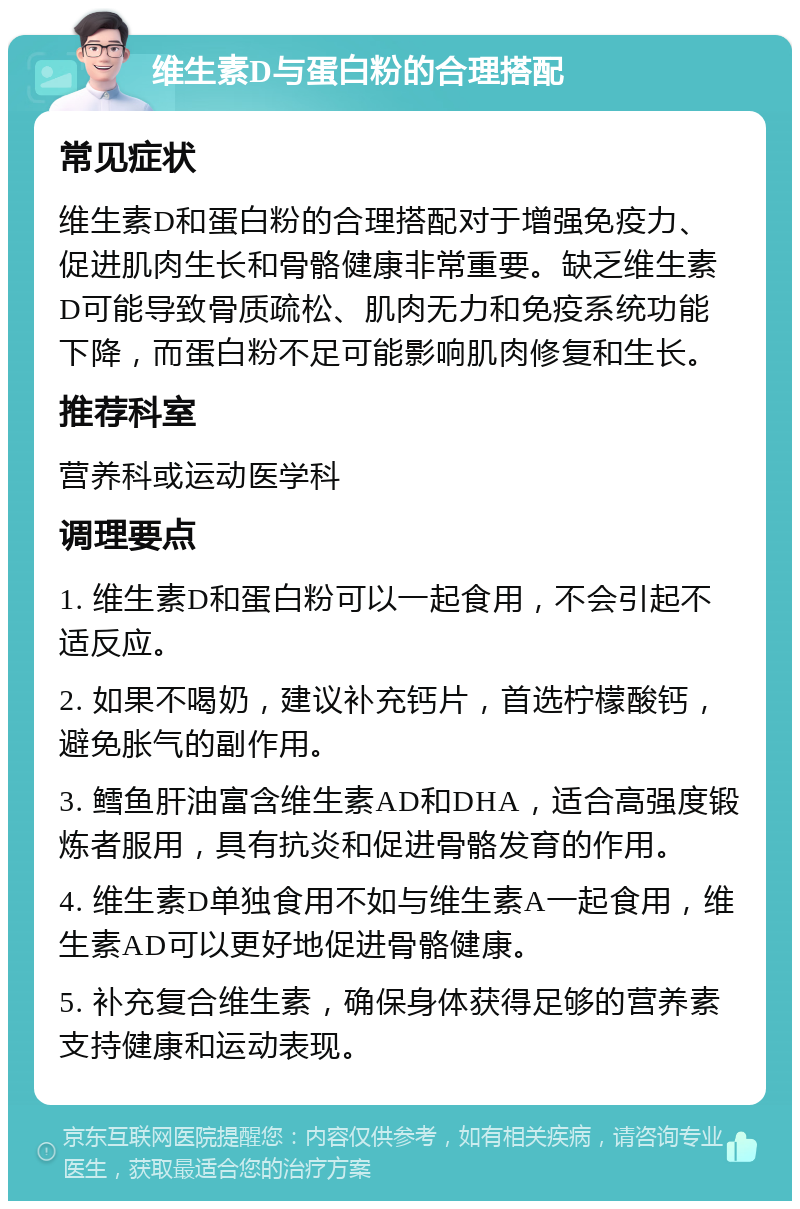 维生素D与蛋白粉的合理搭配 常见症状 维生素D和蛋白粉的合理搭配对于增强免疫力、促进肌肉生长和骨骼健康非常重要。缺乏维生素D可能导致骨质疏松、肌肉无力和免疫系统功能下降，而蛋白粉不足可能影响肌肉修复和生长。 推荐科室 营养科或运动医学科 调理要点 1. 维生素D和蛋白粉可以一起食用，不会引起不适反应。 2. 如果不喝奶，建议补充钙片，首选柠檬酸钙，避免胀气的副作用。 3. 鳕鱼肝油富含维生素AD和DHA，适合高强度锻炼者服用，具有抗炎和促进骨骼发育的作用。 4. 维生素D单独食用不如与维生素A一起食用，维生素AD可以更好地促进骨骼健康。 5. 补充复合维生素，确保身体获得足够的营养素支持健康和运动表现。