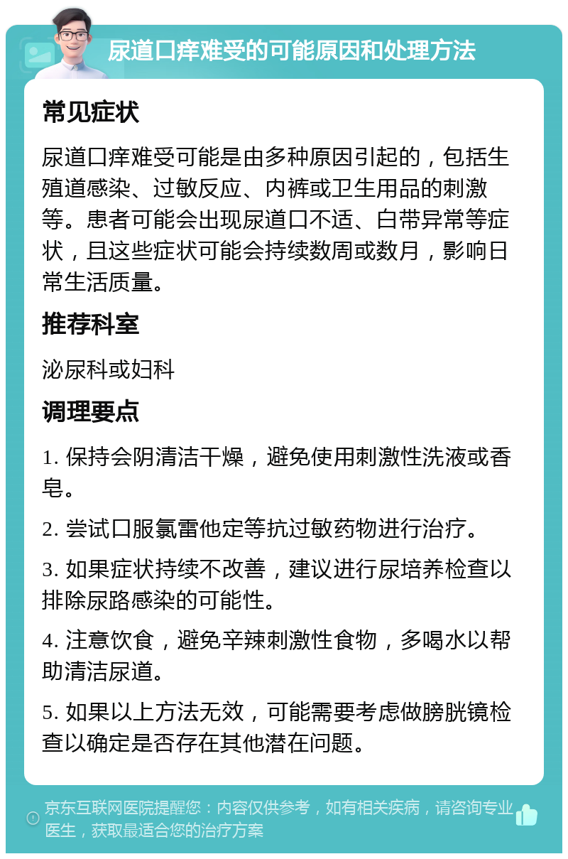 尿道口痒难受的可能原因和处理方法 常见症状 尿道口痒难受可能是由多种原因引起的，包括生殖道感染、过敏反应、内裤或卫生用品的刺激等。患者可能会出现尿道口不适、白带异常等症状，且这些症状可能会持续数周或数月，影响日常生活质量。 推荐科室 泌尿科或妇科 调理要点 1. 保持会阴清洁干燥，避免使用刺激性洗液或香皂。 2. 尝试口服氯雷他定等抗过敏药物进行治疗。 3. 如果症状持续不改善，建议进行尿培养检查以排除尿路感染的可能性。 4. 注意饮食，避免辛辣刺激性食物，多喝水以帮助清洁尿道。 5. 如果以上方法无效，可能需要考虑做膀胱镜检查以确定是否存在其他潜在问题。