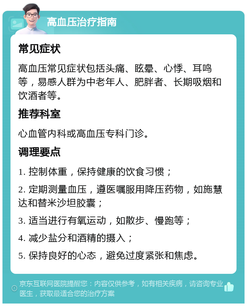 高血压治疗指南 常见症状 高血压常见症状包括头痛、眩晕、心悸、耳鸣等，易感人群为中老年人、肥胖者、长期吸烟和饮酒者等。 推荐科室 心血管内科或高血压专科门诊。 调理要点 1. 控制体重，保持健康的饮食习惯； 2. 定期测量血压，遵医嘱服用降压药物，如施慧达和替米沙坦胶囊； 3. 适当进行有氧运动，如散步、慢跑等； 4. 减少盐分和酒精的摄入； 5. 保持良好的心态，避免过度紧张和焦虑。