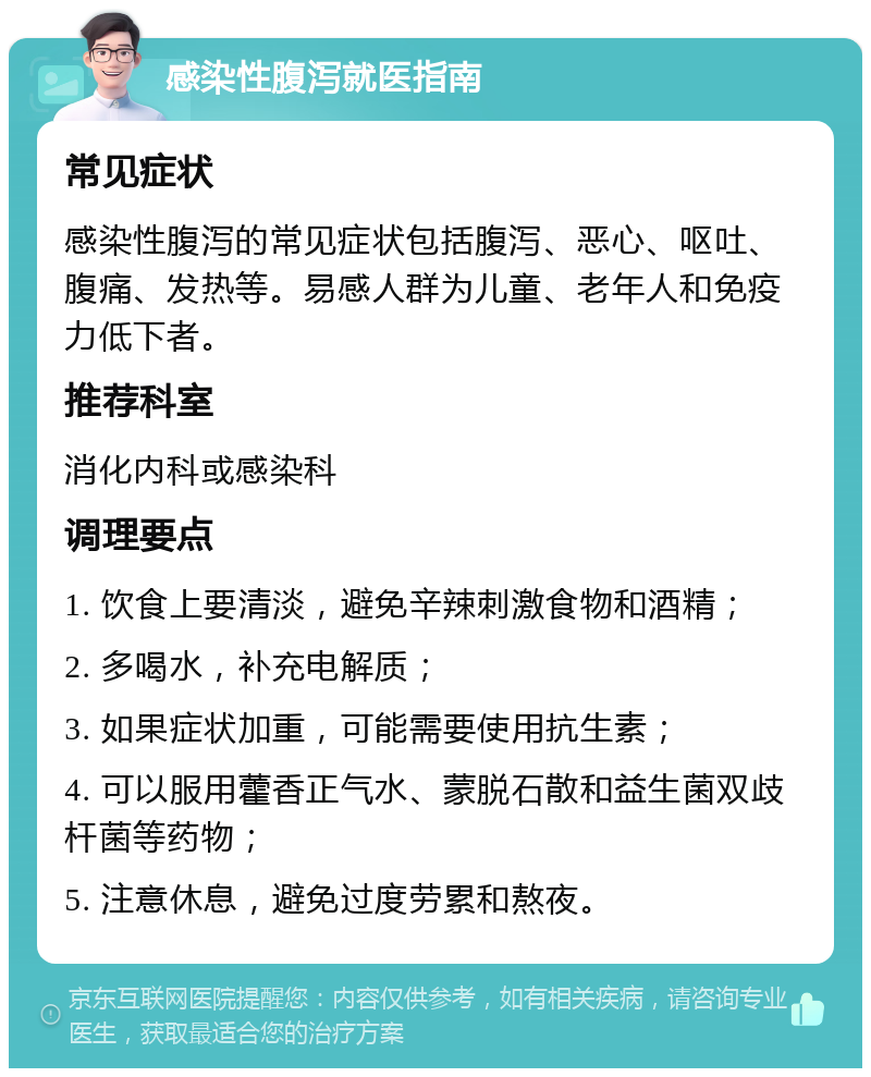 感染性腹泻就医指南 常见症状 感染性腹泻的常见症状包括腹泻、恶心、呕吐、腹痛、发热等。易感人群为儿童、老年人和免疫力低下者。 推荐科室 消化内科或感染科 调理要点 1. 饮食上要清淡，避免辛辣刺激食物和酒精； 2. 多喝水，补充电解质； 3. 如果症状加重，可能需要使用抗生素； 4. 可以服用藿香正气水、蒙脱石散和益生菌双歧杆菌等药物； 5. 注意休息，避免过度劳累和熬夜。