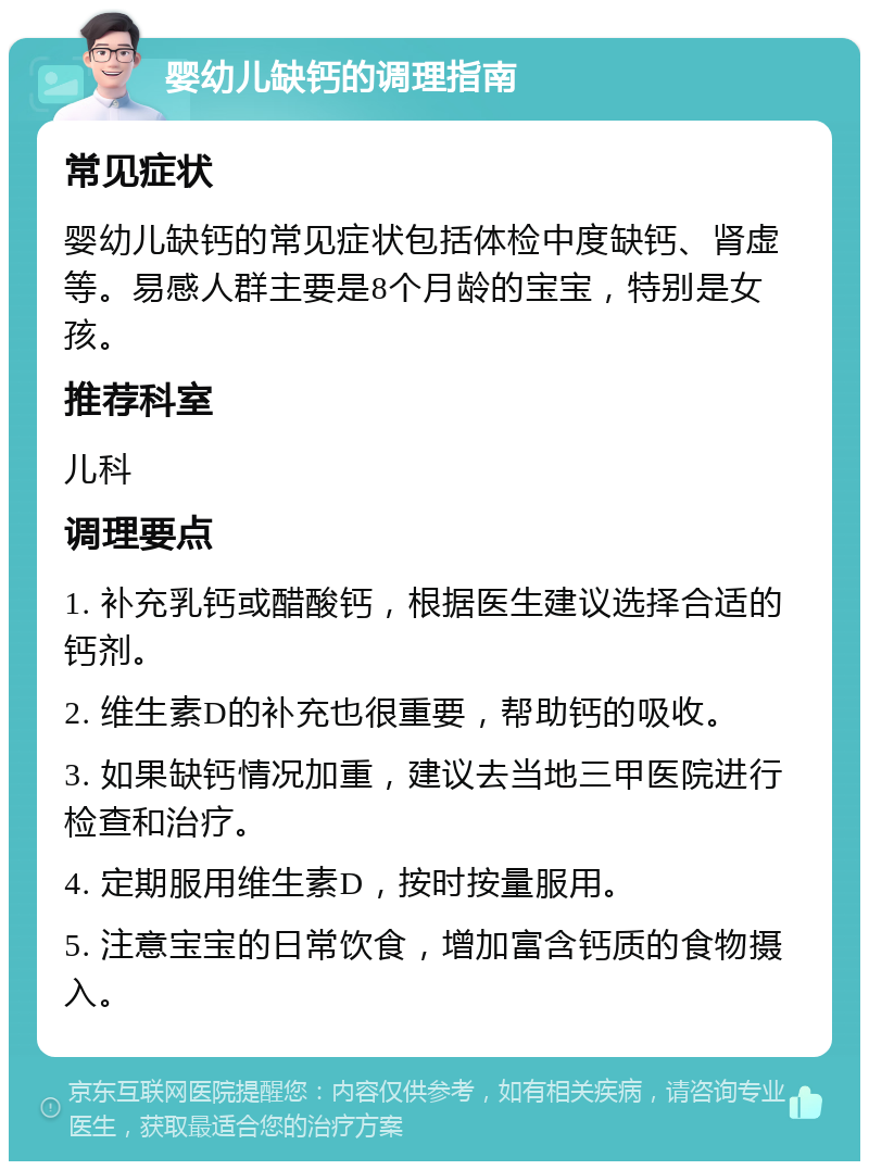 婴幼儿缺钙的调理指南 常见症状 婴幼儿缺钙的常见症状包括体检中度缺钙、肾虚等。易感人群主要是8个月龄的宝宝，特别是女孩。 推荐科室 儿科 调理要点 1. 补充乳钙或醋酸钙，根据医生建议选择合适的钙剂。 2. 维生素D的补充也很重要，帮助钙的吸收。 3. 如果缺钙情况加重，建议去当地三甲医院进行检查和治疗。 4. 定期服用维生素D，按时按量服用。 5. 注意宝宝的日常饮食，增加富含钙质的食物摄入。