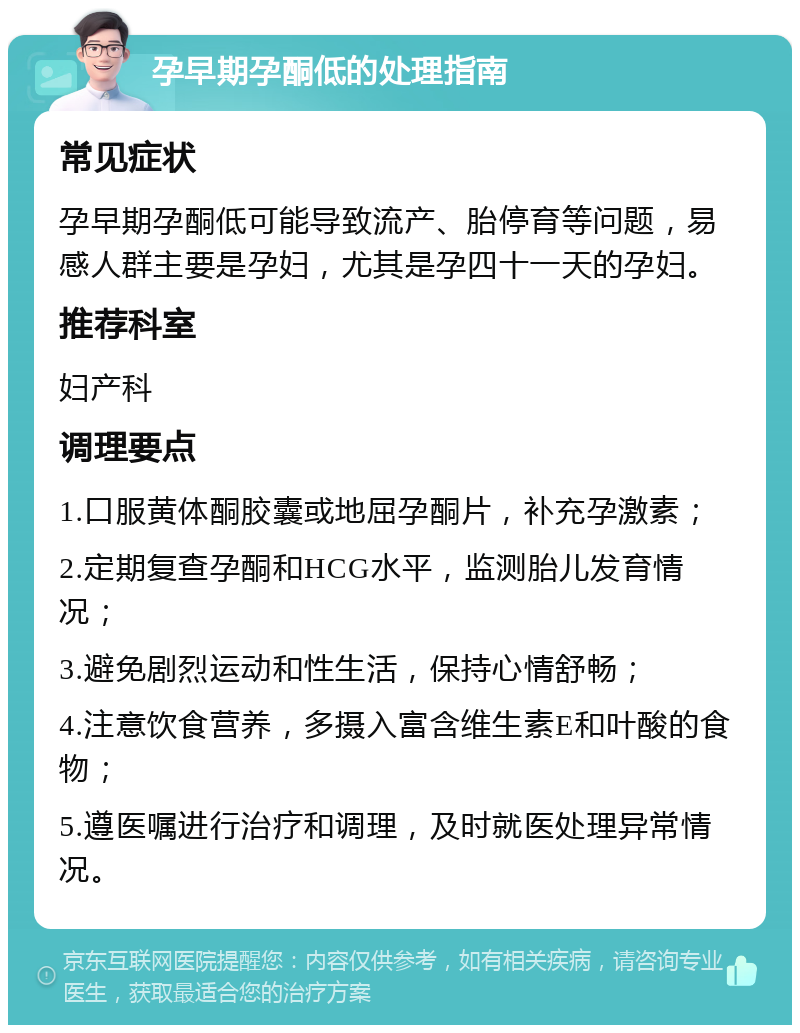 孕早期孕酮低的处理指南 常见症状 孕早期孕酮低可能导致流产、胎停育等问题，易感人群主要是孕妇，尤其是孕四十一天的孕妇。 推荐科室 妇产科 调理要点 1.口服黄体酮胶囊或地屈孕酮片，补充孕激素； 2.定期复查孕酮和HCG水平，监测胎儿发育情况； 3.避免剧烈运动和性生活，保持心情舒畅； 4.注意饮食营养，多摄入富含维生素E和叶酸的食物； 5.遵医嘱进行治疗和调理，及时就医处理异常情况。