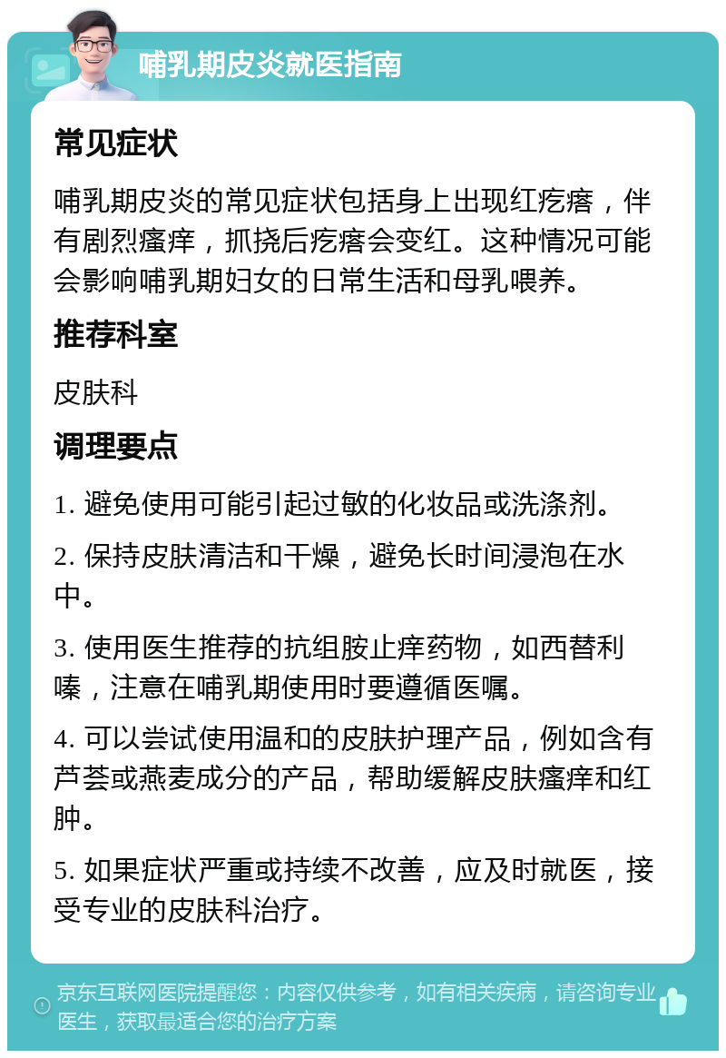 哺乳期皮炎就医指南 常见症状 哺乳期皮炎的常见症状包括身上出现红疙瘩，伴有剧烈瘙痒，抓挠后疙瘩会变红。这种情况可能会影响哺乳期妇女的日常生活和母乳喂养。 推荐科室 皮肤科 调理要点 1. 避免使用可能引起过敏的化妆品或洗涤剂。 2. 保持皮肤清洁和干燥，避免长时间浸泡在水中。 3. 使用医生推荐的抗组胺止痒药物，如西替利嗪，注意在哺乳期使用时要遵循医嘱。 4. 可以尝试使用温和的皮肤护理产品，例如含有芦荟或燕麦成分的产品，帮助缓解皮肤瘙痒和红肿。 5. 如果症状严重或持续不改善，应及时就医，接受专业的皮肤科治疗。