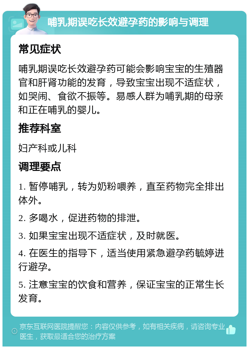 哺乳期误吃长效避孕药的影响与调理 常见症状 哺乳期误吃长效避孕药可能会影响宝宝的生殖器官和肝肾功能的发育，导致宝宝出现不适症状，如哭闹、食欲不振等。易感人群为哺乳期的母亲和正在哺乳的婴儿。 推荐科室 妇产科或儿科 调理要点 1. 暂停哺乳，转为奶粉喂养，直至药物完全排出体外。 2. 多喝水，促进药物的排泄。 3. 如果宝宝出现不适症状，及时就医。 4. 在医生的指导下，适当使用紧急避孕药毓婷进行避孕。 5. 注意宝宝的饮食和营养，保证宝宝的正常生长发育。