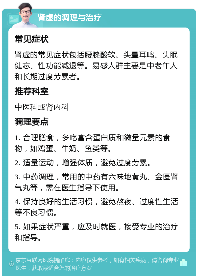 肾虚的调理与治疗 常见症状 肾虚的常见症状包括腰膝酸软、头晕耳鸣、失眠健忘、性功能减退等。易感人群主要是中老年人和长期过度劳累者。 推荐科室 中医科或肾内科 调理要点 1. 合理膳食，多吃富含蛋白质和微量元素的食物，如鸡蛋、牛奶、鱼类等。 2. 适量运动，增强体质，避免过度劳累。 3. 中药调理，常用的中药有六味地黄丸、金匮肾气丸等，需在医生指导下使用。 4. 保持良好的生活习惯，避免熬夜、过度性生活等不良习惯。 5. 如果症状严重，应及时就医，接受专业的治疗和指导。