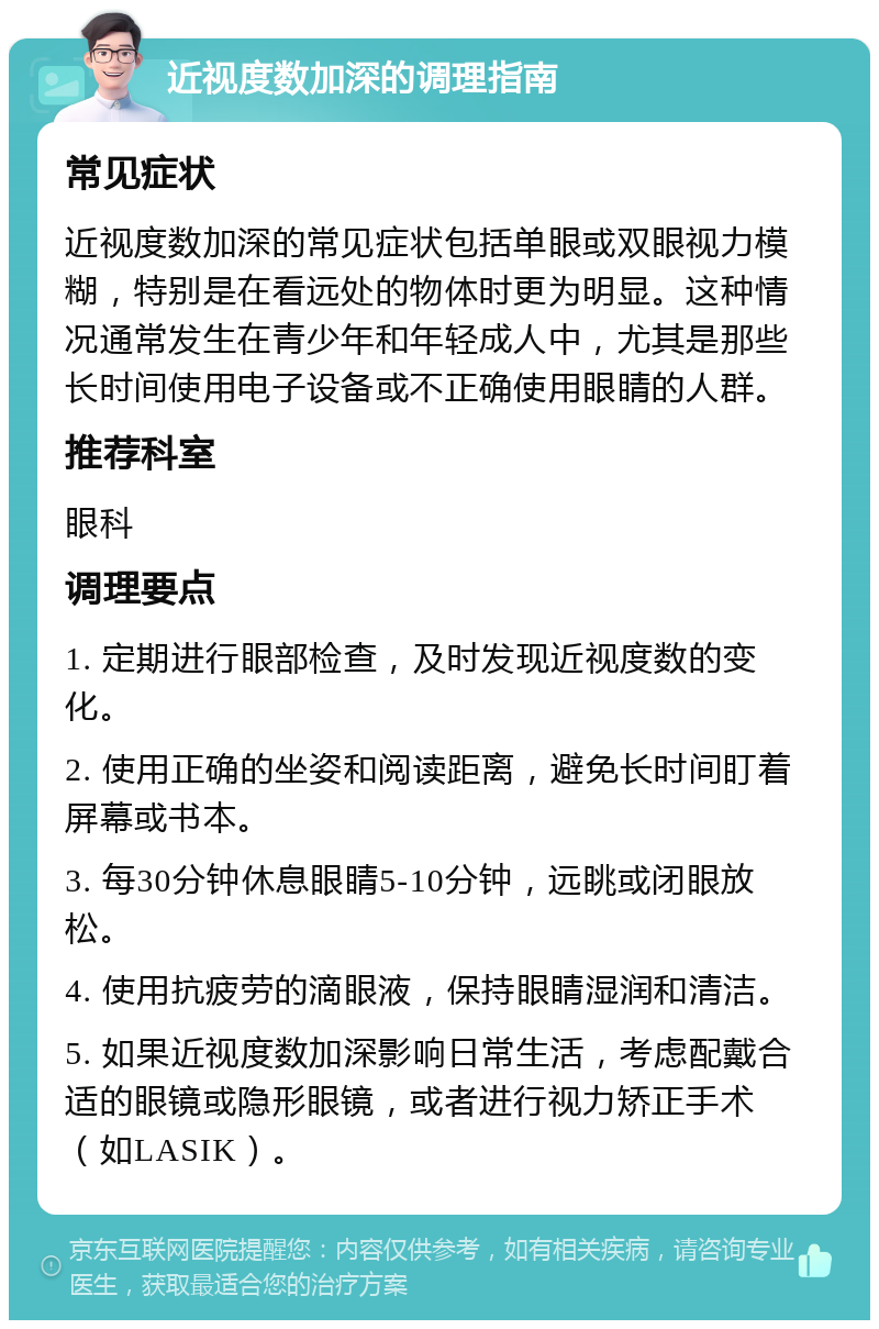 近视度数加深的调理指南 常见症状 近视度数加深的常见症状包括单眼或双眼视力模糊，特别是在看远处的物体时更为明显。这种情况通常发生在青少年和年轻成人中，尤其是那些长时间使用电子设备或不正确使用眼睛的人群。 推荐科室 眼科 调理要点 1. 定期进行眼部检查，及时发现近视度数的变化。 2. 使用正确的坐姿和阅读距离，避免长时间盯着屏幕或书本。 3. 每30分钟休息眼睛5-10分钟，远眺或闭眼放松。 4. 使用抗疲劳的滴眼液，保持眼睛湿润和清洁。 5. 如果近视度数加深影响日常生活，考虑配戴合适的眼镜或隐形眼镜，或者进行视力矫正手术（如LASIK）。